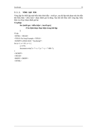 JavaScript 19
3.1.1. VÒNG LẶP FOR
Vòng lặp for thiết lập một biểu thức khởi đầu - initExpr, sau đó lặp một đoạn mã cho đến
khi biểu thức <điều kiện> được đánh giá là đúng. Sau khi kết thúc mỗi vòng lặp, biểu
thức incrExpr được đánh giá lại.
Cú pháp:
for (initExpr; <điều kiện> ; incrExpr){
//Các lệnh được thực hiện trong khi lặp
}
Ví dụ:
<HTML> <HEAD>
<TITLE>For loop Example </TITLE>
<SCRIPT LANGUAGE= "JavaScript">
for (x=1; x<=10 ; x++) {
y=x*25;
document.write("x ="+ x +";y= "+ y + "<BR>");
}
</SCRIPT>
</HEAD>
<BODY></BODY>
</HTML>
 