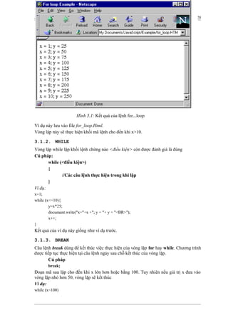 JavaScript 20
Ví dụ này lưu vào file for_loop.Html.
Vòng lặp này sẽ thực hiện khối mã lệnh cho đến khi x>10.
3.1.2. WHILE
Vòng lặp while lặp khối lệnh chừng nào <điều kiện> còn được đánh giá là đúng
Cú pháp:
while (<điều kiện>)
{
//Các câu lệnh thực hiện trong khi lặp
}
Ví dụ:
x=1;
while (x<=10){
y=x*25;
document.write("x="+x +"; y = "+ y + "<BR>");
x++;
}
Kết quả của ví dụ này giống như ví dụ trước.
3.1.3. BREAK
Câu lệnh break dùng để kết thúc việc thực hiện của vòng lặp for hay while. Chương trình
được tiếp tục thực hiện tại câu lệnh ngay sau chỗ kết thúc của vòng lặp.
Cú pháp
break;
Đoạn mã sau lặp cho đến khi x lớn hơn hoặc bằng 100. Tuy nhiên nếu giá trị x đưa vào
vòng lặp nhỏ hơn 50, vòng lặp sẽ kết thúc
Ví dụ:
while (x<100)
Hình 5.1: Kết quả của lệnh for...loop
 