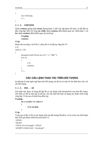 JavaScript 21
{
if (x<50) break;
x++;
}
3.1.4. CONTINUE
Lệnh continue giống lệnh break nhưng khác ở chỗ việc lặp được kết thúc và bắt đầu từ
đầu vòng lặp. Đối với vòng lặp while, lệnh continue điều khiển quay lại <điều kiện>; với
for, lệnh continue điều khiển quay lại incrExpr.
Cú pháp
continue;
Ví dụ:
Đoạn mã sau tăng x từ 0 lên 5, nhảy lên 8 và tiếp tục tăng lên 10
x=0;
while (x<=10)
{
document.write(“Giá trị của x là:”+ x+”<BR>”);
if (x=5)
{
x=8;
continue;
}
x++;
}
CÁC CÂU LỆNH THAO TÁC TRÊN ĐỐI TƯỢNG
JavaScript là một ngôn ngữ dựa trên đối tượng, do đó nó có một số câu lệnh làm việc với
các đối tượng.
3.1.5. FOR...IN
Câu lệnh này được sử dụng để lặp tất cả các thuộc tính (properties) của một đối tượng.
Tên biến có thể là một giá trị bất kỳ, chỉ cần thiết khi bạn sử dụng các thuộc tính trong
vòng lặp. Ví dụ sau sẽ minh hoạ điều này
Cú pháp
for (<variable> in <object>)
{
//Các câu lệnh
}
Ví dụ
Ví dụ sau sẽ lấy ra tất cả các thuộc tính của đối tượng Window và in ra tên của mỗi thuộc
tính. Kết quả được minh hoạ trên hình 5.2.
<HTML>
<HEAD>
<TITLE>For in Example </TITLE>
<SCRIPT LANGUAGE= "JavaScript">
 