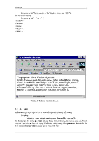 JavaScript 22
document.write("The properties of the Window object are: <BR>");
for (var x in window)
document.write(" "+ x + ", ");
</SCRIPT>
</HEAD>
<BODY>
</BODY>
</HTML>
3.1.6. NEW
Biến new được thực hiện để tạo ra một thể hiện mới của một đối tượng
Cú pháp
objectvar = new object_type ( param1 [,param2]... [,paramN])
Ví dụ sau tạo đối tượng person có các thuộc tính firstname, lastname, age, sex. Chú ý
rằng từ khoá this được sử dụng để chỉ đối tượng trong hàm person. Sau đó ba thể
hiện của đối tượng person được tạo ra bằng lệnh new
Hình 5.2: Kết quả của lệnh for...in
 