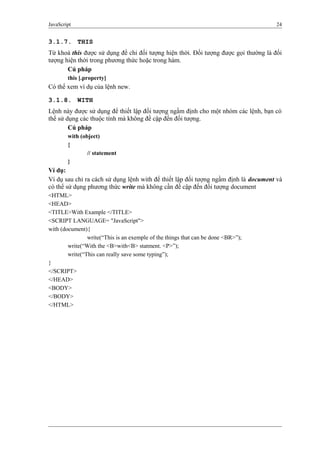 JavaScript 24
3.1.7. THIS
Từ khoá this được sử dụng để chỉ đối tượng hiện thời. Đối tượng được gọi thường là đối
tượng hiện thời trong phương thức hoặc trong hàm.
Cú pháp
this [.property]
Có thể xem ví dụ của lệnh new.
3.1.8. WITH
Lệnh này được sử dụng để thiết lập đối tượng ngầm định cho một nhóm các lệnh, bạn có
thể sử dụng các thuộc tính mà không đề cập đến đối tượng.
Cú pháp
with (object)
{
// statement
}
Ví dụ:
Ví dụ sau chỉ ra cách sử dụng lệnh with để thiết lập đối tượng ngầm định là document và
có thể sử dụng phương thức write mà không cần đề cập đến đối tượng document
<HTML>
<HEAD>
<TITLE>With Example </TITLE>
<SCRIPT LANGUAGE= "JavaScript">
with (document){
write(“This is an exemple of the things that can be done <BR>”);
write(“With the <B>with<B> statment. <P>”);
write(“This can really save some typing”);
}
</SCRIPT>
</HEAD>
<BODY>
</BODY>
</HTML>
 