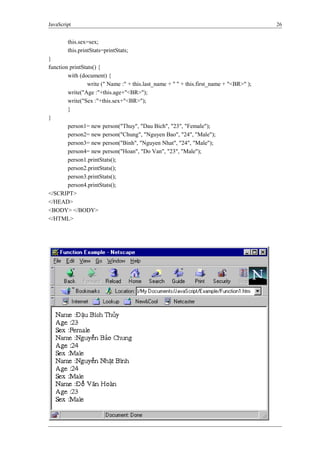JavaScript 26
this.sex=sex;
this.printStats=printStats;
}
function printStats() {
with (document) {
write (" Name :" + this.last_name + " " + this.first_name + "<BR>" );
write("Age :"+this.age+"<BR>");
write("Sex :"+this.sex+"<BR>");
}
}
person1= new person("Thuy", "Dau Bich", "23", "Female");
person2= new person("Chung", "Nguyen Bao", "24", "Male");
person3= new person("Binh", "Nguyen Nhat", "24", "Male");
person4= new person("Hoan", "Do Van", "23", "Male");
person1.printStats();
person2.printStats();
person3.printStats();
person4.printStats();
</SCRIPT>
</HEAD>
<BODY> </BODY>
</HTML>
Hình 8: Ví dụ về hàm
 