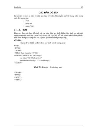 JavaScript 27
CÁC HÀM CÓ SẴN
JavaScript có một số hàm có sẵn, gắn trực tiếp vào chính ngôn ngữ và không nằm trong
một đối tượng nào:
 eval
 parseInt
 parseFloat
3.1.9. EVAL
Hàm này được sử dụng để đánh giá các biểu thức hay lệnh. Biểu thức, lệnh hay các đối
tượng của thuộc tính đều có thể được đánh giá. Đặc biệt hết sức hữu ích khi đánh giá các
biểu thức do người dùng đưa vào (ngược lại có thể đánh giá trực tiếp).
Cú pháp:
returnval=eval (bất kỳ biểu thức hay lệnh hợp lệ trong Java)
Ví dụ:
<HTML>
<HEAD>
<TITLE>Eval Example </TITLE>
<SCRIPT LANGUAGE= "JavaScript">
var string=”10+ Math.sqrt(64)”;
document.write(string+ “=”+ eval(string));
</SCRIPT>
</HEAD>
<BODY>
</BODY>
</HTML>
Hình 5.5: Kết quả việc sử dụng hàm
 