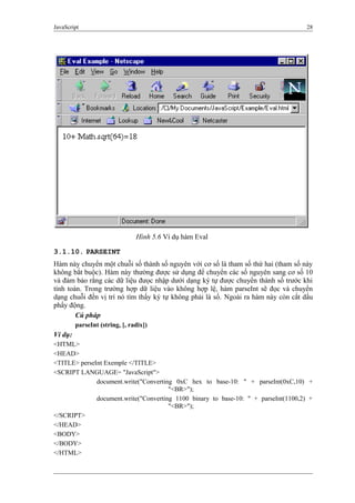 JavaScript 28
3.1.10. PARSEINT
Hàm này chuyển một chuỗi số thành số nguyên với cơ số là tham số thứ hai (tham số này
không bắt buộc). Hàm này thường được sử dụng để chuyển các số nguyên sang cơ số 10
và đảm bảo rằng các dữ liệu đưọc nhập dưới dạng ký tự được chuyển thành số trước khi
tính toán. Trong trường hợp dữ liệu vào không hợp lệ, hàm parseInt sẽ đọc và chuyển
dạng chuỗi đến vị trí nó tìm thấy ký tự không phải là số. Ngoài ra hàm này còn cắt dấu
phẩy động.
Cú pháp
parseInt (string, [, radix])
Ví dụ:
<HTML>
<HEAD>
<TITLE> perseInt Exemple </TITLE>
<SCRIPT LANGUAGE= "JavaScript">
document.write("Converting 0xC hex to base-10: " + parseInt(0xC,10) +
"<BR>");
document.write("Converting 1100 binary to base-10: " + parseInt(1100,2) +
"<BR>");
</SCRIPT>
</HEAD>
<BODY>
</BODY>
</HTML>
Hình 5.6 Ví dụ hàm Eval
 