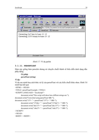 JavaScript 29
Hình 5.7: Ví dụ parInt
3.1.11. PARSEFLOAT
Hàm này giống hàm parseInt nhưng nó chuyển chuỗi thành số biểu diễn dưới dạng dấu
phẩy động.
Cú pháp
parseFloat (string)
Ví dụ:
Ví dụ sau minh hoạ cách thức xử lý của parseFloat với các kiểu chuỗi khác nhau. Hình 5.8
minh họa kết quả
<HTML> <HEAD>
<TITLE> perseFload Exemple </TITLE>
<SCRIPT LANGUAGE= "JavaScript">
document.write("This script will show how diffrent strings are ");
document.write("Converted using parseFloat<BR>");
document.write("137= " + parseFloat("137") + "<BR>");
document.write("137abc= " + parseFloat("137abc") + "<BR>");
document.write("abc137= " + parseFloat("abc137") + "<BR>");
document.write("1abc37= " + parseFloat("1abc37") + "<BR>");
</SCRIPT>
</HEAD>
<BODY> </BODY>
 