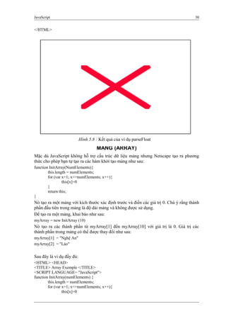 JavaScript 30
</HTML>
MẢNG (ARRAY)
Mặc dù JavaScript không hỗ trợ cấu trúc dữ liệu mảng nhưng Netscape tạo ra phương
thức cho phép bạn tự tạo ra các hàm khởi tạo mảng như sau:
function InitArray(NumElements){
this.length = numElements;
for (var x=1; x<=numElements; x++){
this[x]=0
}
return this;
}
Nó tạo ra một mảng với kích thước xác định trước và điền các giá trị 0. Chú ý rằng thành
phần đầu tiên trong mảng là độ dài mảng và không được sử dụng.
Để tạo ra một mảng, khai báo như sau:
myArray = new InitArray (10)
Nó tạo ra các thành phần từ myArray[1] đến myArray[10] với giá trị là 0. Giá trị các
thành phần trong mảng có thể được thay đổi như sau:
myArray[1] = "Nghệ An"
myArray[2] = "Lào"
Sau đây là ví dụ đầy đủ:
<HTML> <HEAD>
<TITLE> Array Exemple </TITLE>
<SCRIPT LANGUAGE= "JavaScript">
function InitArray(numElements) {
this.length = numElements;
for (var x=1; x<=numElements; x++){
this[x]=0
Hình 5.8 : Kết quả của ví dụ parseFloat
 