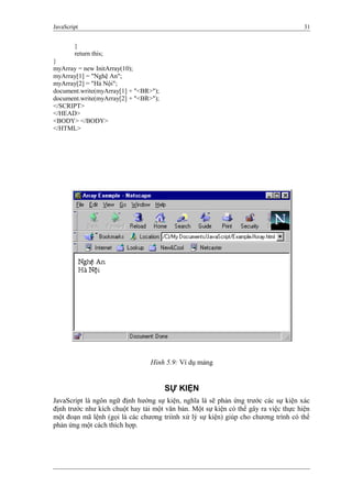 JavaScript 31
}
return this;
}
myArray = new InitArray(10);
myArray[1] = "Nghệ An";
myArray[2] = "Hà Nội";
document.write(myArray[1] + "<BR>");
document.write(myArray[2] + "<BR>");
</SCRIPT>
</HEAD>
<BODY> </BODY>
</HTML>
Hình 5.9: Ví dụ mảng
SỰ KIỆN
JavaScript là ngôn ngữ định hướng sự kiện, nghĩa là sẽ phản ứng trước các sự kiện xác
định trước như kích chuột hay tải một văn bản. Một sự kiện có thể gây ra việc thực hiện
một đoạn mã lệnh (gọi là các chương triình xử lý sự kiện) giúp cho chương trình có thể
phản ứng một cách thích hợp.
 