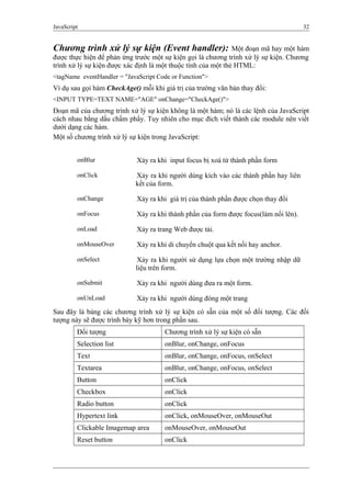 JavaScript 32
Chương trình xử lý sự kiện (Event handler): Một đoạn mã hay một hàm
được thực hiện để phản ứng trước một sự kiện gọi là chương trình xử lý sự kiện. Chương
trình xử lý sự kiện được xác định là một thuộc tính của một thẻ HTML:
<tagName eventHandler = "JavaScript Code or Function">
Ví dụ sau gọi hàm CheckAge() mỗi khi giá trị của trường văn bản thay đổi:
<INPUT TYPE=TEXT NAME="AGE" onChange="CheckAge()">
Đoạn mã của chương trình xử lý sự kiện không là một hàm; nó là các lệnh của JavaScript
cách nhau bằng dấu chấm phẩy. Tuy nhiên cho mục đích viết thành các module nên viết
dưới dạng các hàm.
Một số chương trình xử lý sự kiện trong JavaScript:
onBlur Xảy ra khi input focus bị xoá từ thành phần form
onClick Xảy ra khi người dùng kích vào các thành phần hay liên
kết của form.
onChange Xảy ra khi giá trị của thành phần được chọn thay đổi
onFocus Xảy ra khi thành phần của form được focus(làm nổi lên).
onLoad Xảy ra trang Web được tải.
onMouseOver Xảy ra khi di chuyển chuột qua kết nối hay anchor.
onSelect Xảy ra khi người sử dụng lựa chọn một trường nhập dữ
liệu trên form.
onSubmit Xảy ra khi người dùng đưa ra một form.
onUnLoad Xảy ra khi người dùng đóng một trang
Sau đây là bảng các chương trình xử lý sự kiện có sẵn của một số đối tượng. Các đối
tượng này sẽ được trình bày kỹ hơn trong phần sau.
Đối tượng Chương trình xử lý sự kiện có sẵn
Selection list onBlur, onChange, onFocus
Text onBlur, onChange, onFocus, onSelect
Textarea onBlur, onChange, onFocus, onSelect
Button onClick
Checkbox onClick
Radio button onClick
Hypertext link onClick, onMouseOver, onMouseOut
Clickable Imagemap area onMouseOver, onMouseOut
Reset button onClick
 