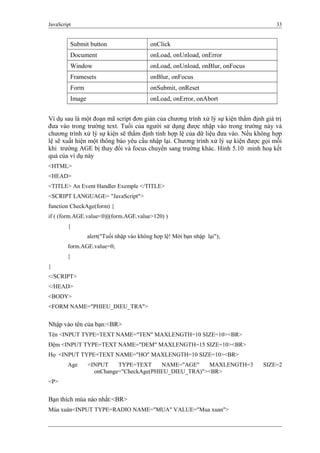 JavaScript 33
Submit button onClick
Document onLoad, onUnload, onError
Window onLoad, onUnload, onBlur, onFocus
Framesets onBlur, onFocus
Form onSubmit, onReset
Image onLoad, onError, onAbort
Ví dụ sau là một đoạn mã script đơn giản của chương trình xử lý sự kiện thẩm định giá trị
đưa vào trong trường text. Tuổi của người sử dụng được nhập vào trong trường này và
chương trình xử lý sự kiện sẽ thẩm định tính hợp lệ của dữ liệu đưa vào. Nếu không hợp
lệ sẽ xuất hiện một thông báo yêu cầu nhập lại. Chương trình xử lý sự kiện được gọi mỗi
khi trường AGE bị thay đổi và focus chuyển sang trường khác. Hình 5.10 minh hoạ kết
quả của ví dụ này
<HTML>
<HEAD>
<TITLE> An Event Handler Exemple </TITLE>
<SCRIPT LANGUAGE= "JavaScript">
function CheckAge(form) {
if ( (form.AGE.value<0)||(form.AGE.value>120) )
{
alert("Tuổi nhập vào không hợp lệ! Mời bạn nhập lại");
form.AGE.value=0;
}
}
</SCRIPT>
</HEAD>
<BODY>
<FORM NAME="PHIEU_DIEU_TRA">
Nhập vào tên của bạn:<BR>
Tên <INPUT TYPE=TEXT NAME="TEN" MAXLENGTH=10 SIZE=10><BR>
Đệm <INPUT TYPE=TEXT NAME="DEM" MAXLENGTH=15 SIZE=10><BR>
Họ <INPUT TYPE=TEXT NAME="HO" MAXLENGTH=10 SIZE=10><BR>
Age <INPUT TYPE=TEXT NAME="AGE" MAXLENGTH=3 SIZE=2
onChange="CheckAge(PHIEU_DIEU_TRA)"><BR>
<P>
Bạn thích mùa nào nhất:<BR>
Mùa xuân<INPUT TYPE=RADIO NAME="MUA" VALUE="Mua xuan">
 