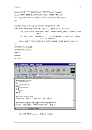 JavaScript 34
Mùa hạ<INPUT TYPE=RADIO NAME="MUA" VALUE="Mua ha">
Mùa thu<INPUT TYPE=RADIO NAME="MUA" VALUE="Mua thu">
Mùa đông<INPUT TYPE=RADIO NAME="MUA" VALUE="Mua dong">
<P>
Hãy chọn những hoạt động ngoài trời mà bạn yêu thích:<BR>
Đi bộ<INPUT TYPE=CHECKBOX NAME="HOAT_DONG" VALUE="Di bo">
Trượt tuyết<INPUT TYPE=CHECKBOX NAME="HOAT_DONG" VALUE="Truot
tuyet">
Thể thao dưới nước<INPUT TYPE=CHECKBOX NAME="HOAT_DONG"
VALUE="Duoi nuoc">
Đạp xe<INPUT TYPE=CHECKBOX NAME="HOAT_DONG" VALUE="Dap xe">
<P>
<INPUT TYPE=SUBMIT>
<INPUT TYPE=RESET>
</FORM>
</BODY>
</HTML>
Hình 5.10: Minh hoạ cho ví dụ Event Handler
 