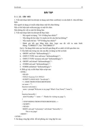 JavaScript 35
BÀI TẬP
3.1.12. CÂU HỎI
1. Viết một đoạn lệnh JavaScript sử dụng cách thức confirm() và câu lệnh if...then để thực
hiện:
Hỏi người sử dụng có muốn nhận được một lời chào không
Nếu có thì hiện ảnh wellcome.jpg và một lời chào.
Nếu không thì viết ra một lời thông báo
2. Viết một đoạn lệnh JavaScript để thực hiện:
 Hỏi người sử dụng: "10+10 bằng bao nhiêu?"
 Nếu đúng thì hỏi tiếp: Có muốn trả lời câu thứ hai không?"
 Nếu muốn thì hỏi: "10*10 bằng bao nhiêu?"
 Đánh giá kết quả bằng biểu thức logic sau đó viết ra màn hình:
Đúng: "CORRECT"; Sai: "INCORRECT"
Gợi ý: Sử dụng biến toàn cục lưu kết quả đúng để so sánh với kết qủa đưa vào.
3. Câu lệnh nào trong các câu sau đây sử dụng sai thẻ sự kiện
a. <BODY onClick="doSomething();">
b. <INPUT TYPE=text onFocus="doSomething();">
c. <INPUT TYPE=textarea onLoad="doSomething();">
d. <BODY onUnload="doSomething();">
e. <FORM onLoad="doSomething();">
f. <FORM onSubmit="doSomething();">
4. Điều gì xảy ra khi thực hiện script sau:
<HTML>
<HEAD>
<TITLE>Exercise 5.4</TITLE>
<SCRIPT LANGUAGE="JavaScript">
<!-- HIDE FROM OTHER BROWSERS
var name = "";
function welcome() {
name = prompt("Welcome to my page! What's Your Name?","name");
}
function farewell() {
alert("Goodbye " + name + ". Thanks for visiting my page.");
}
// STOP HIDING FROM OTHER BROWSERS -->
</SCRIPT>
</HEAD>
<BODY onLoad="welcome();" onUnload="farewell();";>
This is my page!
</BODY>
</HTML>
5. Sử dụng vòng lặp while để mô phỏng các vòng lặp for sau:
 