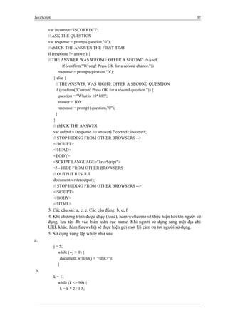 JavaScript 37
var incorrect='INCORRECT';
// ASK THE QUESTION
var response = prompt(question,"0");
// chECK THE ANSWER THE FIRST TIME
if (response != answer) {
// THE ANSWER WAS WRONG: OFFER A SECOND chAncE
if (confirm("Wrong! Press OK for a second chance."))
response = prompt(question,"0");
} else {
// THE ANSWER WAS RIGHT: OFFER A SECOND QUESTION
if (confirm("Correct! Press OK for a second question.")) {
question = "What is 10*10?";
answer = 100;
response = prompt (question,"0");
}
}
// chECK THE ANSWER
var output = (response == answer) ? correct : incorrect;
// STOP HIDING FROM OTHER BROWSERS -->
</SCRIPT>
</HEAD>
<BODY>
<SCRIPT LANGUAGE="JavaScript">
<!-- HIDE FROM OTHER BROWSERS
// OUTPUT RESULT
document.write(output);
// STOP HIDING FROM OTHER BROWSERS -->
</SCRIPT>
</BODY>
</HTML>
3. Các câu sai: a, c, e. Các câu đúng: b, d, f
4. Khi chương trình được chạy (load), hàm wellcome sẽ thực hiện hỏi tên người sử
dụng, lưu tên đó vào biến toàn cục name. Khi người sử dụng sang một địa chỉ
URL khác, hàm farewell() sẽ thực hiện gửi một lời cảm ơn tới người sử dụng.
5. Sử dụng vòng lặp while như sau:
a.
j = 5;
while (--j > 0) {
document.writeln(j + "<BR>");
}
b.
k = 1;
while (k <= 99) {
k = k * 2 / 1.5;
 