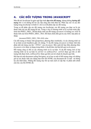 JavaScript 39
4. CÁC ĐỐI TƯỢNG TRONG JAVASCRIPT
Như đã nói JavaScript là ngôn ngữ lập trình dựa trên đối tượng, nhưng không hướng đối
tượng bởi vì nó không hỗ trợ các lớp cũng như tính thừa kế. Phần này nói về các đối
tượng trong JavaScript và hình 6.1 chỉ ra sơ đồ phân cấp các đối tượng.
Trong sơ đồ phân cấp các đối tượng của JavaScript, các đối tượng con thực sự là các
thuộc tính của các đối tượng bố mẹ. Trong ví dụ về chương trình xử lý sự kiện trước đây
form tên PHIEU_DIEU_TRAlà thuộc tính của đối tượng document và trường text AGE là
thuộc tính của form PHIEU_DIEU_TRA. Để tham chiếu đến giá trị của AGE, bạn phải sử
dụng:
document.PHIEU_DIEU_TRA.AGE.value
Các đối tượng có thuộc tính (properties), phương thức (methods), và các chương trình xử
lý sự kiện (event handlers) gắn với chúng. Ví dụ đối tượng document có thuộc tính title
phản ánh nội dung của thẻ <TITLE> của document. Bên cạnh đó bạn thấy phương thức
document.write được sử dụng trong nhiều ví dụ để đưa văn bản kết quả ra document.
Đối tượng cũng có thể có các chương trình xử lý sự kiện. Ví dụ đối tượng link có hai
chương trình xử lý sự kiện là onClick và onMouseOver. onClick được gọi khi có đối
tượng link được kích, onMouseOver được gọi khi con trỏ chuột di chuyển qua link.
Khi bạn tải một document xuống Navigator, nó sẽ tạo ra một số đối tượng cùng với những
giá trị các thuộc tính của chúng dựa trên file HTML của document đó và một vài thông
tin cần thiết khác. Những đối tượng này tồn tại một cách có cấp bậc và phản ánh chính
cấu trúc của file HTML đó.
 