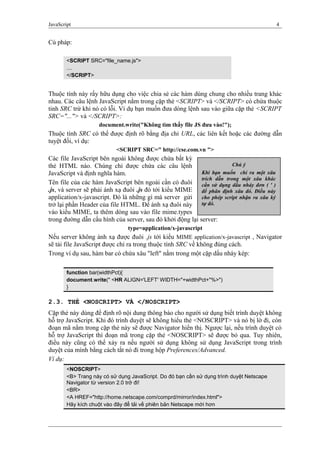 JavaScript 4
Cú pháp:
<SCRIPT SRC="file_name.js">
....
</SCRIPT>
Thuộc tính này rấy hữu dụng cho việc chia sẻ các hàm dùng chung cho nhiều trang khác
nhau. Các câu lệnh JavaScript nằm trong cặp thẻ <SCRIPT> và </SCRIPT> có chứa thuộc
tinh SRC trừ khi nó có lỗi. Ví dụ bạn muốn đưa dòng lệnh sau vào giữa cặp thẻ <SCRIPT
SRC="..."> và </SCRIPT>:
document.write("Không tìm thấy file JS đưa vào!");
Thuộc tính SRC có thể được định rõ bằng địa chỉ URL, các liên kết hoặc các đường dẫn
tuyệt đối, ví dụ:
<SCRIPT SRC=" http://cse.com.vn ">
Các file JavaScript bên ngoài không được chứa bất kỳ
thẻ HTML nào. Chúng chỉ được chứa các câu lệnh
JavaScript và định nghĩa hàm.
Tên file của các hàm JavaScript bên ngoài cần có đuôi
.js, và server sẽ phải ánh xạ đuôi .js đó tới kiểu MIME
application/x-javascript. Đó là những gì mà server gửi
trở lại phần Header của file HTML. Để ánh xạ đuôi này
vào kiểu MIME, ta thêm dòng sau vào file mime.types
trong đường dẫn cấu hình của server, sau đó khởi động lại server:
type=application/x-javascript
Nếu server không ánh xạ được đuôi .js tới kiểu MIME application/x-javascript , Navigator
sẽ tải file JavaScript được chỉ ra trong thuộc tính SRC về không đúng cách.
Trong ví dụ sau, hàm bar có chứa xâu "left" nằm trong một cặp dấu nháy kép:
function bar(widthPct){
document.write(" <HR ALIGN='LEFT' WIDTH="+widthPct+"%>")
}
2.3. THẺ <NOSCRIPT> VÀ </NOSCRIPT>
Cặp thẻ này dùng để định rõ nội dung thông báo cho người sử dụng biết trình duyệt không
hỗ trợ JavaScript. Khi đó trình duyệt sẽ không hiểu thẻ <NOSCRIPT> và nó bị lờ đi, còn
đoạn mã nằm trong cặp thẻ này sẽ được Navigator hiển thị. Ngược lại, nếu trình duyệt có
hỗ trợ JavaScript thì đoạn mã trong cặp thẻ <NOSCRIPT> sẽ được bỏ qua. Tuy nhiên,
điều này cũng có thể xảy ra nếu người sử dụng không sử dụng JavaScript trong trình
duyệt của mình bằng cách tắt nó đi trong hộp Preferences/Advanced.
Ví dụ:
<NOSCRIPT>
<B> Trang này có sử dụng JavaScript. Do đó bạn cần sử dụng trình duyệt Netscape
Navigator từ version 2.0 trở đi!
<BR>
<A HREF="http://home.netscape.com/comprd/mirror/index.html">
Hãy kích chuột vào đây để tải về phiên bản Netscape mới hơn
Chú ý
Khi bạn muốn chỉ ra một xâu
trích dẫn trong một xâu khác
cần sử dụng dấu nháy đơn ( ' )
để phân định xâu đó. Điều này
cho phép script nhận ra xâu ký
tự đó.
 