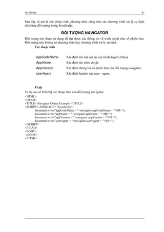 JavaScript 41
Sau đây sẽ mô tả các thuộc tính, phương thức cũng như các chương trình xử lý sự kiện
cho từng đối tượng trong JavaScript.
ĐỐI TƯỢNG NAVIGATOR
Đối tượng này được sử dụng để đạt được các thông tin về trình duyệt như số phiên bản.
Đối tượng này không có phương thức hay chương trình xử lý sự kiện.
Các thuộc tính
appCodeName Xác định tên mã nội tại của trình duyệt (Atlas).
AppName Xác định tên trình duyệt.
AppVersion Xác định thông tin về phiên bản của đối tượng navigator.
userAgent Xác định header của user - agent.
Ví dụ
Ví dụ sau sẽ hiển thị các thuộc tính của đối tượng navigator
<HTML>
<HEAD>
<TITLE> Navigator Object Exemple </TITLE>
<SCRIPT LANGUAGE= "JavaScript">
document.write("appCodeName = "+navigator.appCodeName + "<BR>");
document.write("appName = "+navigator.appName + "<BR>");
document.write("appVersion = "+navigator.appVersion + "<BR>");
document.write("userAgent = "+navigator.userAgent + "<BR>");
</SCRIPT>
</HEAD>
<BODY>
</BODY>
</HTML>
 