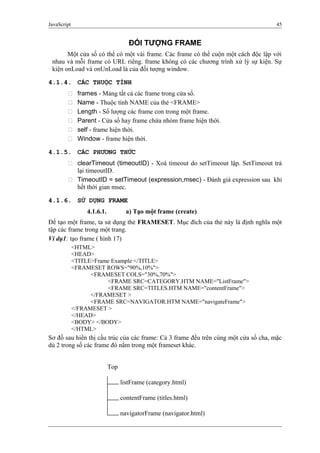 JavaScript 45
ĐỐI TƯỢNG FRAME
Một cửa số có thể có một vài frame. Các frame có thể cuộn một cách độc lập với
nhau và mỗi frame có URL riêng. frame không có các chương trình xử lý sự kiện. Sự
kiện onLoad và onUnLoad là của đối tượng window.
4.1.4. CÁC THUỘC TÍNH
 frames - Mảng tất cả các frame trong cửa sổ.
 Name - Thuộc tính NAME của thẻ <FRAME>
 Length - Số lượng các frame con trong một frame.
 Parent - Cửa sổ hay frame chứa nhóm frame hiện thời.
 self - frame hiện thời.
 Window - frame hiện thời.
4.1.5. CÁC PHƯƠNG THỨC
 clearTimeout (timeoutID) - Xoá timeout do setTimeout lập. SetTimeout trả
lại timeoutID.
 TimeoutID = setTimeout (expression,msec) - Đánh giá expression sau khi
hết thời gian msec.
4.1.6. SỬ DỤNG FRAME
4.1.6.1. a) Tạo một frame (create)
Để tạo một frame, ta sử dụng thẻ FRAMESET. Mục đích của thẻ này là định nghĩa một
tập các frame trong một trang.
Ví dụ1: tạo frame ( hình 17)
<HTML>
<HEAD>
<TITLE>Frame Example </TITLE>
<FRAMESET ROWS="90%,10%">
<FRAMESET COLS="30%,70%">
<FRAME SRC=CATEGORY.HTM NAME="ListFrame">
<FRAME SRC=TITLES.HTM NAME="contentFrame">
</FRAMESET >
<FRAME SRC=NAVIGATOR.HTM NAME="navigateFrame">
</FRAMESET >
</HEAD>
<BODY> </BODY>
</HTML>
Sơ đồ sau hiển thị cấu trúc của các frame: Cả 3 frame đều trên cùng một cửa sổ cha, mặc
dù 2 trong số các frame đó nằm trong một frameset khác.
Top
listFrame (category.html)
contentFrame (titles.html)
navigatorFrame (navigator.html)
 