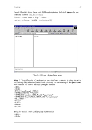 JavaScript 46
Bạn có thể gọi tới những frame trước đó bằng cách sử dụng thuộc tính frames như sau:
listFrame chính là top.frames[0]
contentFrame chính là top.frames[1]
navigatorFrame chính là top.frames[2]
Hình 6.4: Kết quả việc tạo frame trong
Ví dụ 2: Cũng giống như một sự lựa chọn, bạn có thể tạo ra một cửa sổ giống như ví dụ
trước nhưng trong mỗi đỉnh của hai frame lại có một cửa sổ cha riêng từ navigateFrame.
Mức frameset cao nhất có thể được định nghĩa như sau:
<HTML>
<HEAD>
<TITLE>Frame Example </TITLE>
<FRAMESET ROWS="90%,10%">
<FRAME SRC=muske13.HTML NAME="upperFrame">
<FRAME SRC=NAVIGATOR.HTM NAME="navigateFrame">
</FRAMESET >
</HEAD>
<BODY>
</BODY>
</HTML>
Trong file muske13.html lại tiếp tục đặt một frameset:
<HTML>
<HEAD>
 