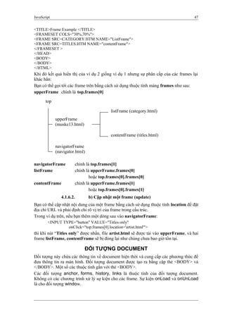 JavaScript 47
<TITLE>Frame Example </TITLE>
<FRAMESET COLS="30%,70%">
<FRAME SRC=CATEGORY.HTM NAME="ListFrame">
<FRAME SRC=TITLES.HTM NAME="contentFrame">
</FRAMESET >
</HEAD>
<BODY>
</BODY>
</HTML>
Khi đó kết quả hiển thị của ví dụ 2 giống ví dụ 1 nhưng sự phân cấp của các frames lại
khác hẳn:
Bạn có thể gọi tới các frame trên bằng cách sử dụng thuộc tính mảng frames như sau:
upperFrame chính là top.frames[0]
navigatorFrame chính là top.frames[1]
listFrame chính là upperFrame.frames[0]
hoặc top.frames[0].frames[0]
contentFrame chính là upperFrame.frames[1]
hoặc top.frames[0].frames[1]
4.1.6.2. b) Cập nhật một frame (update)
Bạn có thể cập nhật nội dung của một frame bằng cách sử dụng thuộc tính location để đặt
địa chỉ URL và phải định chỉ rõ vị trí của frame trong cấu trúc.
Trong ví dụ trên, nếu bạn thêm một dòng sau vào navigatorFrame:
<INPUT TYPE="button" VALUE="Titles only"
onClick="top.frames[0].location='artist.html'">
thì khi nút “Titles only” được nhấn, file artist.html sẽ được tải vào upperFrame, và hai
frame listFrame, contentFrame sẽ bị đóng lại như chúng chưa bao giờ tồn tại.
ĐỐI TƯỢNG DOCUMENT
Đối tượng này chứa các thông tin về document hiện thời và cung cấp các phương thức để
đưa thông tin ra màn hình. Đối tượng document được tạo ra bằng cặp thẻ <BODY> và
</BODY>. Một số các thuộc tính gắn với thẻ <BODY>.
Các đối tượng anchor, forms, history, links là thuộc tính của đối tượng document.
Không có các chương trình xử lý sự kiện cho các frame. Sự kiện onLoad và onUnLoad
là cho đối tượng window.
top
upperFrame
(muske13.html)
navigatorFrame
(navigator.html)
listFrame (category.html)
contentFrame (titles.html)
 