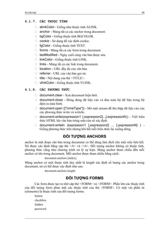 JavaScript 48
4.1.7. CÁC THUỘC TÍNH
 alinkColor - Giống như thuộc tính ALINK.
 anchor - Mảng tất cả các anchor trong document.
 bgColor - Giống thuộc tính BGCOLOR.
 cookie - Sử dụng để xác định cookie.
 fgColor - Giống thuộc tính TEXT.
 forms - Mảng tất cả các form trong document.
 lastModified - Ngày cuối cùng văn bản được sửa.
 linkColor - Giống thuộc tính LINK.
 links - Mảng tất cả các link trong document.
 location - URL đầy đủ của văn bản.
 referrer - URL của văn bản gọi nó.
 title - Nội dung của thẻ <TITLE>.
 vlinkColor - Giống thuộc tính VLINK.
4.1.8. CÁC PHƯƠNG THỨC
 document.clear - Xoá document hiện thời.
 document.close - Đóng dòng dữ liệu vào và đưa toàn bộ dữ liệu trong bộ
đệm ra màn hình.
 document.open (["mineType"]) - Mở một stream để thu thập dữ liệu vào của
các phwong thức write và writeln.
 document.write(expression1 [,expression2]...[,expressionN]) - Viết biểu
thức HTML lên văn bản trông một cửa sổ xác định.
 document.writeln (expression1 [,expression2] ... [,expressionN] ) -
Giống phương thức trên nhưng khi hết mỗi biểu thức lại xuống dòng.
ĐỐI TƯỢNG ANCHORS
anchor là một đoạn văn bản trong document có thể dùng làm đích cho một siêu liên kết.
Nó được xác định bằng cặp thẻ <A> và </A>. Đối tượng anchor không có thuộc tính,
phương thức cũng như chương trình xử lý sự kiện. Mảng anchor tham chiếu đến mỗi
anchor có tên trong document. Mỗi anchor được tham chiếu bằng cách:
document.anchors [index]
Mảng anchor có một thuộc tính duy nhất là length xác định số lượng các anchor trong
document, nó có thể được xác định như sau:
document.anchors.length.
ĐỐI TƯỢNG FORMS
Các form được tạo ra nhờ cặp thẻ <FORM> và </FORM>. Phần lớn các thuộc tính
của đối tượng form phản ánh các thuộc tính của thẻ <FORM>. Có một vài phần tử
(elements) là thuộc tính của đối tượng forms:
button
checkbox
hidden
password
 