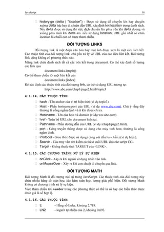 JavaScript 50
 history.go (delta | "location") - Được sử dụng để chuyển lên hay chuyển
xuống delta bậc hay di chuển đến URL xác định bởi location trong danh sách.
Nếu delta được sử dụng thì việc dịch chuyển lên phía trên khi delta dương và
xuống phía dưới khi delta âm. nếu sử dụng location, URL gần nhất có chứa
location là chuỗi con sẽ được tham chiếu.
ĐỐI TƯỢNG LINKS
Đối tượng link là một đoạn văn bản hay một ảnh được xem là một siêu liên kết.
Các thuộc tính của đối tượng link chủ yếu xử lý về URL của các siêu liên kết. Đối tượng
link cũng không có phương thức nào.
Mảng link chứa danh sách tất cả các liên kết trong document. Có thể xác định số lượng
các link qua
document.links.length()
Có thể tham chiếu tới một liên kết qủa
document.links [index]
Để xác định các thuộc tính của đối tượng link, có thể sử dụng URL tương tự:
http://www.abc.com/chap1/page2.html#topic3
4.1.14. CÁC THUỘC TÍNH
 hash - Tên anchor của vị trí hiện thời (ví dụ topic3).
 Host - Phần hostname:port của URL (ví dụ www.abc.com). Chú ý rằng đây
thường là cổng ngầm định và ít khi được chỉ ra.
 Hostname - Tên của host và domain (ví dụ ww.abc.com).
 href - Toàn bộ URL cho document hiện tại.
 Pathname - Phần đường dẫn của URL (ví dụ /chap1/page2.html).
 port - Cổng truyền thông được sử dụng cho máy tính host, thường là cổng
ngầm định.
 Protocol - Giao thức được sử dụng (cùng với dấu hai chấm) (ví dụ http:).
 Search - Câu truy vấn tìm kiếm có thể ở cuối URL cho các script CGI.
 Target - Giống thuộc tính TARGET của <LINK>.
4.1.15. CÁC CHƯƠNG TRÌNH XỬ LÝ SỰ KIỆN
 onClick - Xảy ra khi người sử dụng nhấn vào link.
 onMouseOver - Xảy ra khi con chuột di chuyển qua link.
ĐỐI TƯỢNG MATH
Đối tượng Math là đối tượng nội tại trong JavaScript. Các thuộc tính của đối tượng này
chứa nhiều hằng số toán học, các hàm toán học, lượng giác phổ biến. Đối tượng Math
không có chương trình xử lý sự kiện.
Việc tham chiếu tới number trong các phương thức có thể là số hay các biểu thức được
đnáh giá là số hợp lệ.
4.1.16. CÁC THUỘC TÍNH
 E - Hằng số Euler, khoảng 2,718.
 LN2 - logarit tự nhiên của 2, khoảng 0,693.
 