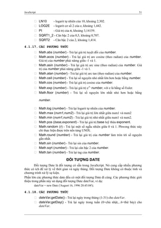 JavaScript 51
 LN10 - logarit tự nhiên của 10, khoảng 2,302.
 LOG2E - logarit cơ số 2 của e, khoảng 1,442.
 PI - Giá trị của π, khoảng 3,14159.
 SQRT1_2 - Căn bậc 2 của 0,5, khoảng 0,707.
 SQRT2 - Căn bậc 2 của 2, khoảng 1,414.
4.1.17. CÁC PHƯƠNG THỨC
 Math.abs (number) - Trả lại giá trị tuyệt đối của number.
 Math.acos (number) - Trả lại giá trị arc cosine (theo radian) của number.
Giá trị của number phải nămg giữa -1 và 1.
 Math.asin (number) - Trả lại giá trị arc sine (theo radian) của number. Giá
trị của number phải nămg giữa -1 và 1.
 Math.atan (number) - Trả lại giá trị arc tan (theo radian) của number.
 Math.ceil (number) - Trả lại số nguyên nhỏ nhất lớn hơn hoặc bằng number.
 Math.cos (number) - Trả lại giá trị cosine của number.
 Math.exp (number) - Trả lại giá trị e^ number, với e là hằng số Euler.
 Math.floor (number) - Trả lại số nguyên lớn nhất nhỏ hơn hoặc bằng
number.
 Math.log (number) - Trả lại logarit tự nhiên của number.
 Math.max (num1,num2) - Trả lại giá trị lớn nhất giữa num1 và num2
 Math.min (num1,num2) - Trả lại giá trị nhỏ nhất giữa num1 và num2.
 Math.pos (base,exponent) - Trả lại giá trị base luỹ thừa exponent.
 Math.random (r) - Trả lại một số ngẫu nhiên giữa 0 và 1. Phwong thức này
chỉ thực hiện được trên nền tảng UNIX.
 Math.round (number) - Trả lại giá trị của number làm tròn tới số nguyên
gần nhất.
 Math.sin (number) - Trả lại sin của number.
 Math.sqrt (number) - Trả lại căn bậc 2 của number.
 Math.tan (number) - Trả lại tag của number.
ĐỐI TƯỢNG DATE
Đối tượng Date là đối tượng có sẵn trong JavaScript. Nó cung cấp nhiều phương
thức có ích để xử lý về thời gian và ngày tháng. Đối tượng Date không có thuộc tính và
chương trình xử lý sự kiện.
Phần lớn các phương thức date đều có một đối tượng Date đi cùng. Các phương thức giới
thiệu trong phần này sử dụng đối tượng Date dateVar, ví dụ:
dateVar = new Date ('August 16, 1996 20:45:04');
4.1.18. CÁC PHƯƠNG THỨC
 dateVar.getDate() - Trả lại ngày trong tháng (1-31) cho dateVar.
 dateVar.getDay() - Trả lại ngày trong tuần (0=chủ nhật,...6=thứ bảy) cho
dateVar.
 