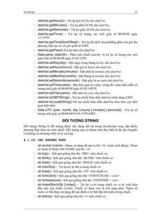 JavaScript 52
 dateVar.getHours() - Trả lại giờ (0-23) cho dateVar.
 dateVar.getMinutes() - Trả lại phút (0-59) cho dateVar.
 dateVar.getSeconds() - Trả lại giây (0-59) cho dateVar.
 dateVar.getTime() - Trả lại số lượng các mili giây từ 00:00:00 ngày
1/1/1970.
 dateVar.getTimeZoneOffset() - Trả lại độ dịch chuyểnbằng phút của giờ địa
phương hiện tại so với giờ quốc tế GMT.
 dateVar.getYear()-Trả lại năm cho dateVar.
 Date.parse (dateStr) - Phân tích chuỗi dateStr và trả lại số lượng các mili
giây tính từ 00:00:00 ngày 01/01/1970.
 dateVar.setDay(day) - Đặt ngày trong tháng là day cho dateVar.
 dateVar.setHours(hours) - Đặt giờ là hours cho dateVar.
 dateVar.setMinutes(minutes) - Đặt phút là minutes cho dateVar.
 dateVar.setMonths(months) - Đặt tháng là months cho dateVar.
 dateVar.setSeconds(seconds) - Đặt giây là seconds cho dateVar.
 dateVar.setTime(value) - Đặt thời gian là value, trong đó value biểu diễn số
lượng mili giây từ 00:00:00 ngày 01/01/10970.
 dateVar.setYear(years) - Đặt năm là years cho dateVar.
 dateVar.toGMTString() - Trả lại chuỗi biểu diễn dateVar dưới dạng GMT.
 dateVar.toLocaleString()-Trả lại chuỗi biểu diễn dateVar theo khu vực thời
gian hiện thời.
 Date.UTC (year, month, day [,hours] [,minutes] [,seconds]) - Trả lại số
lượng mili giây từ 00:00:00 01/01/1970 GMT.
ĐỐI TƯỢNG STRING
Đối tượng String là đối tượng được xây dựng nội tại trong JavaScript cung cấp nhiều
phương thức thao tác trên chuỗi. Đối tượng này có thuộc tính duy nhất là độ dài (length)
và không có chương trình xử lý sự kiện.
4.1.19. CÁC PHƯƠNG THỨC
 str.anchor (name) - Được sử dụng để tạo ra thẻ <A> (một cách động). Tham
số name là thuộc tính NAME của thẻ <A>.
 str.big() - Kết quả giống như thẻ <BIG> trên chuỗi str.
 str.blink() - Kết quả giống như thẻ <BLINK> trên chuỗi str.
 str.bold() - Kết quả giống như thẻ <BOLD> trên chuỗi str.
 str.charAt(a) - Trả lại ký tự thứ a trong chuỗi str.
 str.fixed() - Kết quả giống như thẻ <TT> trên chuỗi str.
 str.fontcolor() - Kết quả giống như thẻ <FONTCOLOR = color>.
 str.fontsize(size) - Kết quả giống như thẻ <FONTSIZE = size>.
 str.index0f(srchStr [,index]) - Trả lại vị trí trong chuỗi str vị trí xuất hiện
đầu tiên của chuỗi srchStr. Chuỗi str được tìm từ trái sang phải. Tham số
index có thể được sử dụng để xác định vị trí bắt đầu tìm kiếm trong chuỗi.
 str.italics() - Kết quả giống như thẻ <I> trên chuỗi str.
 