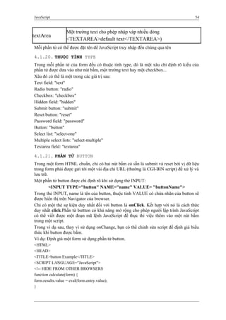 JavaScript 54
textArea
Một trường text cho phép nhập vàp nhiều dòng
<TEXTAREA>default text</TEXTAREA>)
Mỗi phần tử có thể được đặt tên để JavaScript truy nhập đến chúng qua tên
4.1.20. THUỘC TÍNH TYPE
Trong mỗi phần tử của form đều có thuộc tính type, đó là một xâu chỉ định rõ kiểu của
phần tử được đưa vào như nút bấm, một trường text hay một checkbox...
Xâu đó có thể là một trong các giá trị sau:
Text field: "text"
Radio button: "radio"
Checkbox: "checkbox"
Hidden field: "hidden"
Submit button: "submit"
Reset button: "reset"
Password field: "password"
Button: "button"
Select list: "select-one"
Multiple select lists: "select-multiple"
Textarea field: "textarea"
4.1.21. PHẦN TỬ BUTTON
Trong một form HTML chuẩn, chỉ có hai nút bấm có sẵn là submit và reset bởi vị dữ liệu
trong form phải được gửi tới một vài địa chỉ URL (thường là CGI-BIN script) để xử lý và
lưu trữ.
Một phần tử button được chỉ định rõ khi sử dụng thẻ INPUT:
<INPUT TYPE="button" NAME="name" VALUE= "buttonName">
Trong thẻ INPUT, name là tên của button, thuộc tính VALUE có chứa nhãn của button sẽ
được hiển thị trên Navigator của browser.
Chỉ có một thẻ sự kiện duy nhất đối với button là onClick. Kết hợp với nó là cách thức
duy nhất click.Phần tử buttton có khả năng mở rộng cho phép người lập trình JavaScript
có thể viết được một đoạn mã lệnh JavaScript để thực thi việc thêm vào một nút bấm
trong một script.
Trong ví dụ sau, thay vì sử dụng onChange, bạn có thể chỉnh sửa script để định giá biểu
thức khi button được bấm.
Ví dụ: Định giá một form sử dụng phần tử button.
<HTML>
<HEAD>
<TITLE>button Example</TITLE>
<SCRIPT LANGUAGE="JavaScript">
<!-- HIDE FROM OTHER BROWSERS
function calculate(form) {
form.results.value = eval(form.entry.value);
}
 