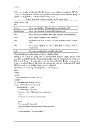 JavaScript 58
Nhóm các nút radio lại bằng cách đặt cho chúng có cùng một tên trong các thẻ INPUT.
Có một vài thuộc tính để kiểm tra trạng thái hiện thời của một nhóm nút radio. Bảng sau
hiển thị các thuộc tính và cách thức của đối tượng radio.
Bảng? . Các thuộc tính và cách thức của đối tượng radio.
Thuộc tính và cách
thức
Mô tả
checked Mô tả trạng thái hiện thời của phần tử radio (thuộc tính)
defaultChecked Mô tả trạng thái mặc định của phần tử (thuộc tính)
index Mô tả thứ tự của nút radio được chọn hiện thời trong một nhóm
length Mô tả tổng số nút radio trong một nhóm
name Mô tả tên của phần tử được chỉ định trong thẻ INPUT (thuộc
tính)
value Mô tả giá trị hiện thời của phần tử được định ra trong thẻ INPUT
(thuộc tính)
click() Mô phỏng một click trên nút radio (cách thức)
Cũng như checkbox, radio chỉ có một thẻ sự kiện là onClick.
Không có bất kỳ một đối tượng form nào có thuộc tính index và length. Do một nhóm
radio gồm nhiều phần tử radio, nên chúng được đặt trong một mảng các nút radio và được
đánh số từ 0. Trong ví dụ nhóm radio có tên test ở trên, nếu nhóm đó nằm trong một form
có tên là "testform", bạn có thể gọi tới nút radio thứ hai bằng tên "testform.test[1]" và có
thể kiểm tra giá trị của nó bằng "testform.test[1].checked"
Để minh hoạ rõ cách dùng đối tượng radio, ta xem ví dụ sau:
Ví dụ:
<HTML>
<HEAD>
<TITLE>radio button Example</TITLE>
<SCRIPT>
<!-- HIDE FROM OTHER BROWSERS
function calculate(form,callingField) {
if (callingField == "result") {
if (form.action[1].checked) {
form.entry.value = Math.sqrt(form.result.value);
} else {
form.entry.value = form.result.value / 2;
}
} else {
if (form.action[1].checked) {
form.result.value=form.entry.value*form.entry.value;
} else {
form.result.value = form.entry.value * 2;
}
}
 
