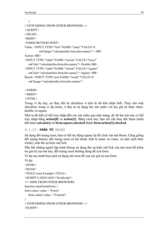 JavaScript 59
}
// STOP HIDING FROM OTHER BROWSERS -->
</SCRIPT>
</HEAD>
<BODY>
<FORM METHOD=POST>
Value: <INPUT TYPE="text" NAME="entry" VALUE=0
onChange="calculate(this.form,this.name);"> <BR>
Action:<BR>
<INPUT TYPE="radio" NAME="action" VALUE="twice"
onClick="calculate(this.form,this.name);"> Double<BR>
<INPUT TYPE="radio" NAME="action" VALUE="square"
onClick="calculate(this.form,this.name);"> Square <BR>
Result: <INPUT TYPE=text NAME="result" VALUE=0
onChange="calculate(this.form,this.name);">
</FORM>
</BODY>
</HTML>
Trong ví dụ này, sự thay đổi từ checkbox ở trên là rất khó nhận biết. Thay cho một
checkbox trong ví dụ trước, ở đây ta sử dụng hai nút radio với hai giá trị khác nhau:
double và square
Như ta đã biết có thể truy nhập đến các nút radio qua một mảng, do đó hai nút này có thể
truy nhập bằng action[0] và action[1]. Bằng cách này, bạn chỉ cần thay đổi tham chiếu
đến hàm calculate() từ form.square.checked thành form.action[1].checked.
4.1.27. PHẦN TỬ RESET
Sử dụng đối tượng reset, bạn có thể tác động ngược lại để click vào nút Reset. Cũng giống
đối tượng button, đối tượng reset có hai thuộc tính là name và value, và một cách thức
click(), một thẻ sự kiện onClick.
Hầu hết những người lập trình khong sử dụng thẻ sự kiện onClick của nút reset để kiểm
tra giá trị của nút này, đối tượng reset thường dùng để xoá form.
Ví dụ sau minh hoạ cách sử dụng nút reset để xoá các giá trị của form.
Ví dụ:
<HTML>
<HEAD>
<TITLE>reset Example</TITLE>
<SCRIPT LANGUAGE="JavaScript">
<!-- HIDE FROM OTHER BROWSERS
function clearForm(form) {
form.value1.value = "Form";
form.value2.value = "Cleared";
}
// STOP HIDING FROM OTHER BROWSERS -->
//SCRIPT>
 