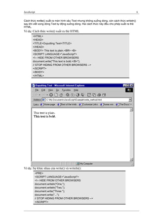 JavaScript 6
Cách thức write() xuất ra màn hình xâu Text nhưng không xuống dòng, còn cách thức writeln()
sau khi viết xong dòng Text tự động xuống dòng. Hai cách thức này đều cho phép xuất ra thẻ
HTML.
Ví dụ: Cách thức write() xuất ra thẻ HTML
<HTML>
<HEAD>
<TITLE>Ouputting Text</TITLE>
</HEAD>
<BODY> This text is plain.<BR> <B>
<SCRIPT LANGUAGE="JavaScript">
<!-- HIDE FROM OTHER BROWSERS
document.write("This text is bold.</B>");
// STOP HIDING FROM OTHER BROWSERS -->
</SCRIPT>
</BODY>
</HTML>
Ví dụ: Sự khác nhau của write() và writeln():
<PRE>
<SCRIPT LANGUAGE="JavaScript">
<!-- HIDE FROM OTHER BROWSERS
document.writeln("One,");
document.writeln("Two,");
document.write("Three ");
document.write("...");
// STOP HIDING FROM OTHER BROWSERS -->
</SCRIPT>
 