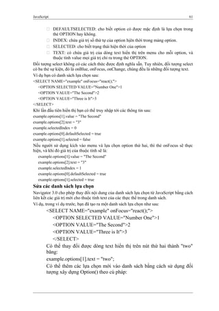 JavaScript 61
 DEFAULTSELECTED: cho biết option có được mặc định là lựa chọn trong
thẻ OPTION hay không.
 INDEX: chứa giá trị số thứ tự của option hịên thời trong mảng option.
 SELECTED: cho biết trạng thái hiện thời của option
 TEXT: có chứa giá trị của dòng text hiển thị trên menu cho mỗi option, và
thuộc tính value mọi giá trị chỉ ra trong thẻ OPTION.
Đối tượng select không có các cách thức được định nghĩa sẵn. Tuy nhiên, đối tượng select
có ba thẻ sự kiện, đó là onBlue, onFocus, onChange, chúng đều là những đối tượng text.
Ví dụ bạn có danh sách lựa chọn sau:
<SELECT NAME="example" onFocus="react();">
<OPTION SELECTED VALUE="Number One">1
<OPTION VALUE="The Second">2
<OPTION VALUE="Three is It">3
</SELECT>
Khi lần đầu tiên hiển thị bạn có thể truy nhập tới các thông tin sau:
example.options[1].value = "The Second"
example.options[2].text = "3"
example.selectedIndex = 0
example.options[0].defaultSelected = true
example.options[1].selected = false
Nếu người sử dụng kích vào menu và lựa chọn option thứ hai, thì thẻ onFocus sẽ thực
hiện, và khi đó giá trị của thuộc tính sẽ là:
example.options[1].value = "The Second"
example.options[2].text = "3"
example.selectedIndex = 1
example.options[0].defaultSelected = true
example.options[1].selected = true
Sửa các danh sách lựa chọn
Navigator 3.0 cho phép thay đổi nội dung của danh sách lựa chọn từ JavaScript bằng cách
liên kết các giá trị mới cho thuộc tính text của các thực thể trong danh sách.
Ví dụ, trong ví dụ trước, bạn đã tạo ra một danh sách lựa chọn như sau:
<SELECT NAME="example" onFocus="react();">
<OPTION SELECTED VALUE="Number One">1
<OPTION VALUE="The Second">2
<OPTION VALUE="Three is It">3
</SELECT>
Có thể thay đổi được dòng text hiển thị trên nút thứ hai thành "two"
băng:
example.options[1].text = "two";
Có thể thêm các lựa chọn mới vào danh sách bằng cách sử dụng đối
tượng xây dựng Option() theo cú pháp:
 