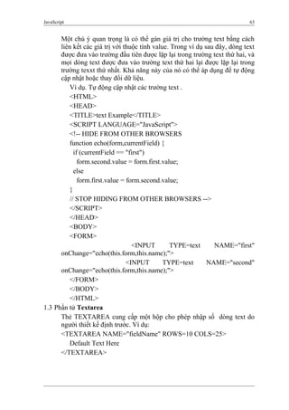 JavaScript 63
Một chú ý quan trọng là có thể gán giá trị cho trường text bằng cách
liên kết các giá trị với thuộc tính value. Trong ví dụ sau đây, dòng text
được đưa vào trường đầu tiên được lặp lại trong trường text thứ hai, và
mọi dòng text được đưa vào trường text thứ hai lại được lặp lại trong
trường texxt thứ nhất. Khả năng này của nó có thể áp dụng để tự động
cập nhật hoặc thay đổi dữ liệu.
Ví dụ. Tự động cập nhật các trường text .
<HTML>
<HEAD>
<TITLE>text Example</TITLE>
<SCRIPT LANGUAGE="JavaScript">
<!-- HIDE FROM OTHER BROWSERS
function echo(form,currentField) {
if (currentField == "first")
form.second.value = form.first.value;
else
form.first.value = form.second.value;
}
// STOP HIDING FROM OTHER BROWSERS -->
</SCRIPT>
</HEAD>
<BODY>
<FORM>
<INPUT TYPE=text NAME="first"
onChange="echo(this.form,this.name);">
<INPUT TYPE=text NAME="second"
onChange="echo(this.form,this.name);">
</FORM>
</BODY>
</HTML>
1.3 Phần tử Textarea
Thẻ TEXTAREA cung cấp một hộp cho phép nhập số dòng text do
người thiết kế định trước. Ví dụ:
<TEXTAREA NAME="fieldName" ROWS=10 COLS=25>
Default Text Here
</TEXTAREA>
 