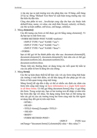 JavaScript 64
ví dụ này tạo ra một trường text cho phép đưa vào 10 hàng ,mỗi hàng
25 ký tự. Dòng "Defautl Text Here"sẽ xuất hiện trong trường này vào
lần hiển thị đầu tiên.
Cũng như phần tử text , JavaScript cung cấp cho bạn các thuộc tính
defaultValue, name, và value, các cách thức focus(), select(), và blur(),
các thẻ sự kiện onBlur, onForcus, onChange, onSelect.
2. Mảng elements[]
Các đối tượng của form có thể được gọi tới bằng mảng elements[]. Ví
dụ bạn tạo ra một form sau:
<FORM METHOD=POST NAME=testform>
<INPUT TYPE="text" NAME="one">
<INPUT TYPE="text" NAME="two">
<INPUT TYPE="text" NAME="three">
</FORM>
bạn có thể gọi tới ba thành phần này như sau: document.elements[0],
document.elements[1], document.elements[2], hơn nữa còn có thể gọi
document.testform.one, document.testform.two,
document.testform.three.
Thuộc tính này thường được sử dụng trong các mối quan hệ tuần tự
của các phần tử hơn là dùng tên của chúng.
3. Mảng form[]
Các thẻ sự kiện được thiết kế để làm việc với các form riêng biệt hoặc
các trường ở một thời điểm, nó rất hữu dụng để cho phép gọi tới các
form có liên quan trong cùng một trang.
Mảng form[] đề cập đến ở đây có thể có nhiều xác định các nhân của
form trên cùng một trang và have information in a single field match
in all three forms. Có thể gọi bằng document.forms[] thay vì gọi bằng
tên form. Trong script này, bạn có hai trường text để nhập và nằm trên
hai form độc lập với nhau. Sử dụng mảng form bạn có thể tương tác
trên các giá trị của các trường trong hai form cùng một lúc khi người
sử dụng thay đổi giá trị trên một form.
<HTML>
<HEAD>
<TITLE>forms[] Example</TITLE>
</HEAD>
<BODY>
<FORM METHOD=POST>
<INPUT TYPE=text
onChange="document.forms[1].elements[0].value = this.value;">
 