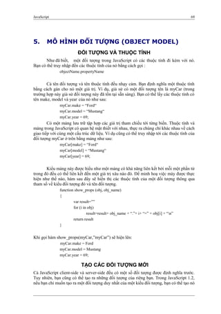 JavaScript 69
5. MÔ HÌNH ĐỐI TƯỢNG (OBJECT MODEL)
ĐỐI TƯỢNG VÀ THUỘC TÍNH
Như đã biết, một đối tượng trong JavaScript có các thuộc tính đi kèm với nó.
Bạn có thể truy nhập đến các thuộc tính của nó bằng cách gọi :
objectName.propertyName
Cả tên đối tượng và tên thuộc tính đều nhạy cảm. Bạn định nghĩa một thuộc tính
bằng cách gán cho nó một giá trị. Ví dụ, giả sử có một đối tượng tên là myCar (trong
trường hợp này giả sử đối tượng này đã tồn tại sẵn sàng). Bạn có thể lấy các thuộc tính có
tên make, model và year của nó như sau:
myCar.make = “Ford“
myCar.model = “Mustang“
myCar.year = 69;
Có một mảng lưu trữ tập hợp các giá trị tham chiếu tới từng biến. Thuộc tính và
mảng trong JavaScript có quan hệ mật thiết với nhau, thực ra chúng chỉ khác nhau về cách
giao tiếp với cùng một cấu trúc dữ liệu. Ví dụ cũng có thể truy nhập tới các thuộc tính của
đối tượng myCar ở trên bằng mảng như sau:
myCar[make] = “Ford“
myCar[model] = “Mustang“
myCar[year] = 69;
Kiểu mảng này được hiểu như một mảng có khả năng liên kết bởi mỗi một phần tử
trong đó đều có thể liên kết đến một giá trị xâu nào đó. Để minh hoạ việc mày được thực
hiện như thế nào, hàm sau đây sẽ hiển thị các thuộc tính của một đối tượng thông qua
tham số về kiểu đối tượng đó và tên đối tượng.
function show_props (obj, obj_name)
{
var result=””
for (i in obj)
result=result+ obj_name + “.”+ i+ “=” + obj[i] + “n”
return result
}
Khi gọi hàm show_props(myCar,”myCar”) sẽ hiện lên:
myCar.make = Ford
myCar.model = Mustang
myCar.year = 69;
TẠO CÁC ĐỐI TƯỢNG MỚI
Cả JavaScript client-side và server-side đều có một số đối tượng được định nghĩa trước.
Tuy nhiên, bạn cũng có thể tạo ra những đối tượng của riêng bạn. Trong JavaScript 1.2,
nếu bạn chỉ muốn tạo ra một đối tượng duy nhất của một kiểu đối tượng, bạn có thể tạo nó
 