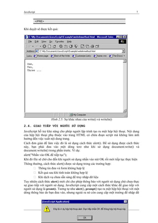JavaScript 7
</PRE>
Khi duyệt sẽ được kết quả:
Hình 2.5: Sự khác nhau của write() và writeln()
2.4. GIAO TIẾP VỚI NGƯỜI SỬ DỤNG
JavaScript hỗ trợ khả năng cho phép người lập trình tạo ra một hộp hội thoại. Nội dung
của hộp hội thoại phụ thuộc vào trang HTML có chứa đoạn script mà không làm ảnh
hưởng đến việc xuất nội dung trang.
Cách đơn giản để làm việc đó là sử dụng cách thức alert(). Để sử dụng được cách thức
này, bạn phải đưa vào một dòng text như khi sử dụng document.write() và
document.writeln() trong phần trước. Ví dụ:
alert("Nhấn vào OK để tiếp tục");
Khi đó file sẽ chờ cho đến khi người sử dụng nhấn vào nút OK rồi mới tiếp tục thực hiện
Thông thường, cách thức alert() được sử dụng trong các trường hợp:
 Thông tin đưa và form không hợp lệ
 Kết quả sau khi tính toán không hợp lệ
 Khi dịch vụ chưa sẵn sàng để truy nhập dữ liệu
Tuy nhiên cách thức alert() mới chỉ cho phép thông báo với người sử dụng chứ chưa thực
sự giao tiếp với người sử dụng. JavaScript cung cấp một cách thức khác để giao tiếp với
người sử dụng là promt(). Tương tự như alert(), prompt() tạo ra một hộp hội thoại với một
dòng thông báo do bạn đưa vào, nhưng ngoài ra nó còn cung cấp một trường để nhập dữ
 
