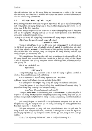 JavaScript 70
bằng cách sử dụng khởi tạo đối tượng. Hoặc nếu bạn muốn tạo ra nhiều cá thể của một
kiểu đối tượng, bạn có thể tạo ra một hàm xây dựng trước, sau đó tạo ra các đối tượng có
kiểu của hàm đó bằng toán tử new
5.1.1. SỬ DỤNG KHỞI TẠO ĐỐI TƯỢNG
Trong những phiên bản trước của Navigator, bạn chỉ có thể tạo ra một đối tượng bằng
cách sử dụng hàm xây dựng chúng hoặc sử dụng một hàm được cung cấp bởi một vài đối
tượng khác để đạt được mục đích.
Tuy nhiên, trong Navigator 4.0, bạn có thể tạo ra một đối tượng bằng cách sử dụng một
khởi tạo đối tượng.Bạn sử dụng cách này khi bạn chỉ muốn tạo ra một cá thể đơn lẻ chứ
không phải nhiều cá thể của đối tượng.
Cú pháp để tạo ra một đối tượng bằng cách khởi tạo đối tượng (Object Initializers):
objectName={property1: value1, property2: value2,
..., propertyN: valueN}
Trong đó objectName là tên của đối tượng mới, mỗi propertyI là một xác minh
(có thể là một tên, một số hoặc một xâu ký tự) và mỗi valueI là một biểu thức mà giá trị
của nó được gán cho propertyI. Có thể lựa chọn khởi tạo bằng tên đối tượng hoặc chỉ
bằng các khai báo. Nếu như bạn không cần dùng đến đối tượng đó trong mọi chỗ, bạn
không cần phải gán nó cho một biến.
Nếu một đối tượng được tạo bằng cách khởi tạo đối tượng ở mức cao nhất, mỗi lần
đối tượng đó xuất hiện trong các biểu thức, JavaScript sẽ đánh giá lại nó một lần. Ngoài
ra, nếu sử dụng việc khởi tạo này trong một hàm thì mỗi lần gọi hàm, đối tượng sẽ được
khởi tạo một lần
Giả sử bạn có câu lệnh sau:
if (condition)
x={hi: ”there.”}
Trong trường hợp này, JavaScript sẽ tạo ra một đối tượng và gắn nó vào biến x
nếu biểu thức condition được đánh giá là đúng
Còn ví dụ sau tạo ra một đối tượng myHonda với 3 thuộc tính:
myHonda={color:”red”,wheels:4,engine:{cylinder:4,size:2.2}}
Chú ý rằng thuộc tính engine cũng là một đối tượng với các thuộc tính của nó
Trong Navigator 4.0, bạn cũng có thể sử dụng một khởi tạo để tạo một mảng. Cú
pháp để tạo mảng bằng cách này khác với tạo đối tượng:
arrayName=[element0, element1,...,elementN]
Trong đó, arrayName là tên của mảng mới, và mỗi elementI là giá trị của phần tử
ở vị trí đó của mảng. Khi bạn tạo một mảng bằng cách sử dụng phương pháp khởi tạo, thì
nó sẽ coi mỗi giá trị là một phần tử trên mảng, và chiều dài của mảng chính là số các tham
số.
Bạn không cần phải chỉ định rõ tất cả các phần tử trên mảng mới. Nếu bạn đặt hai
dấu phẩy vào hàng, thì mảng sẽ được tạo với những chốn trống cho những phần tử chưa
được định nghĩa như ví dụ dưới đây:
Nếu một mảng được tạo bằng cách khởi tạo(initializer) ở mức cao nhất, mỗi lần
mảng đó xuất hiện trong các biểu thức, JavaScript sẽ đánh giá lại nó một lần. Ngoài ra,
nếu sử dụng việc khởi tạo này trong một hàm thì mỗi lần gọi hàm, mảng sẽ được khởi tạo
một lần
Ví dụ1: Tạo một mảng coffees với 3 phần tử và độ dài của mảng là 3:
 