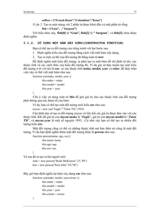 JavaScript 71
coffees = [“French Roast”,”Columbian”,”Kona”]
Ví dụ 2: Tạo ra một mảng với 2 phần tử được khởi đầu và một phần tử rỗng:
fish = [“Lion”, ,” Surgeon”]
Với biểu thức này, fish[0] là “Lion”, fish[2] là ” Surgeon”, và fish[2] chưa được
định nghĩa
5.1.2. SỬ DỤNG MỘT HÀM XÂY DỰNG(CONSTRUCTOR FUNCTION)
Bạn có thể tạo ra đối tượng của riêng mình với hai bước sau:
1. Định nghĩa kiểu của đối tượng bằng cách viết một hàm xây dựng.
2. Tạo ra một cá thể của đối tượng đó bằng toán tử new
Để định nghĩa một kiểu đối tượng, ta phải tạo ra một hàm để chỉ định rõ tên, các
thuộc tính và các cách thức của kiểu đối tượng đó. Ví dụ giả sử bạn muốn tạo một kiểu
đối tượng ô tô với tên là car, có các thuộc tính make, model, year và color, để thực hiện
việc này có thể viết một hàm như sau:
function car(make, model, year ){
this.make = make
this.model = model
this.year = year
}
Chú ý việc sử dụng toán tử this để gán giá trị cho các thuộc tính của đối tượng
phải thông qua các tham số của hàm.
Ví dụ, bạn có thể tạo một đối tượng mới kiểu car như sau:
mycar = new car(“Eagle”,”Talon TSi”,1993)
Câu lệnh này sẽ tạo ra đối tượng mycar và liên kết các giá trị được đưa vào với các
thuộc tính. Khi đó giá trị của mycar.make là “Eagle”, giá trị của mycar.model là “Talon
TSi”, và mycar.year là một số nguyên 1993....Cứ như vậy bạn có thể tạo ra nhiều đối
tượng kiểu car.
Một đối tượng cũng có thể có những thuộc tính mà bản thân nó cũng là một đối
tượng. Ví dụ bạn định nghĩa thêm một đối tượng khác là person như sau:
function person(name, age, sex){
this.name=name
this.age=age
this.sex=sex
}
Và sau đó ta tạo ra hai người mới:
rank = new person(“Rank McKinnon”,33,”M”)
ken = new person(“Ken John”,39,”M”)
Bây giờ bạn định nghĩa lại hàm xây dựng car như sau:
function car(make, model, year,owner ){
this.make = make
this.model = model
this.year = year
this.owner = owner
}
 