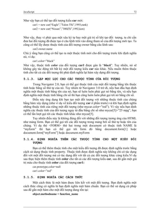 JavaScript 72
Như vậy bạn có thể tạo đối tượng kiểu car mới:
car1 = new car(“Eagle”,”Talon TSi”,1993,rank)
car2 = new car(“Nissan”,”300ZX”,1992,ken)
Như vậy, thay vì phải qua một xâu ký tự hay một giá trị số khi tạo đối tượng, ta chỉ cần
đưa hai đối tượng đã được tạo ở câu lệnh trên vào dòng tham số của đối tượng mới tạo. Ta
cũng có thể lấy được thuộc tính của đối tượng owner bằng câu lênh sau:
car2.owner.name
Chú ý rằng bạn cũng có thể tạo ra một thuộc tính mới cho đối tượng trước khi định nghĩa
nó, ví dụ:
car1.color=”black”
Như vậy, thuộc tính color của đối tượng car1 được gán là “black”. Tuy nhiên, nó sẽ
không gây tác động tới bất kỳ một đối tượng kiểu car nào khác. Nếu muốn thêm thuộc
tính cho tất cả các đối tượng thì phải định nghĩa lại hàm xây dựng đối tượng.
5.1.3. LẬP MỤC LỤC CHO CÁC THUỘC TÍNH CỦA ĐỐI TƯỢNG
Trong Navigator 2.0, bạn có thể gọi thuộc tính của một đối tượng bằng tên thuộc
tính hoặc bằng số thứ tự của nó. Tuy nhiên từ Navigator 3.0 trở đi, nếu ban đầu bạn định
nghĩa một thuộc tính bằng tên của nó, bạn sẽ luôn luôn phải gọi nó bằng tên, và nếu bạn
định nghĩa một thuộc tính bằng chỉ số thì bạn cũng luôn luôn phải gọi tới nó bằng chỉ số.
Điều này ứng dụng khi bạn tạo một đối tượng với những thuộc tính của chúng
bằng hàm xây dựng (như ví dụ về kiểu đối tượng car ở phần trước) và khi bạn định nghĩa
những thuộc tính của riêng một đối tượng (như mycar.color=”red”). Vì vậy nếu bạn định
nghĩa các thuộc tính của đối tượng ngay từ đầu bằng chỉ số như mycar[5]=”25 mpg”, bạn
có thể lần lượt gọi tới các thuộc tính khác như mycar[5].
Tuy nhiên điều này là không đúng đối với những đối tượng tương ứng của HTML
như mảng form. Bạn có thể gọi tới các đối tượng trong mảng bởi số thứ tự hoặc tên của
chúng. Ví dụ thẻ <FORM> thứ hai trong một document có thuộc tính NAME là
“myform” thì bạn có thể gọi tới form đó bằng document.form[1] hoặc
document.form[“myForm”] hoặc document.myForm
5.1.4. ĐỊNH NGHĨA THÊM CÁC THUỘC TÍNH CHO MỘT KIỂU ĐỐI
TƯỢNG
Bạn có thể thêm thuộc tính cho một kiểu đối tượng đã được định nghĩa trước bằng
cách sử dụng thuộc tính property. Thuộc tính được định nghĩa này không chỉ có tác dụng
đối với một đối tượng mà có tác dụng đối với tất cả các đối tượng khác cùng kiểu.Ví dụ
sau thực hiện thêm thuộc tính color cho tất cả các đối tượng kiểu car, sau đó gắn một giá
trị màu cho thuộc tính color của đối tượng car1:
car.prototype.color=null
car1.color=”red”
5.1.5. ĐỊNH NGHĨA CÁC CÁCH THỨC
Một cách thức là một hàm được liên kết với một đối tượng. Bạn định nghĩa một
cách thức cũng có nghĩa là bạn định nghĩa một hàm chuẩn. Bạn có thể sử dụng cú pháp
sau để gắn một hàm cho một đối tượng đang tồn tại:
object.methodname = function_name
 