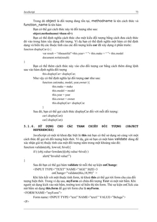 JavaScript 73
Trong đó object là đối tượng đang tồn tại, methodname là tên cách thức và
function_name là tên hàm
Bạn có thể gọi cách thức này từ đối tượng như sau:
object.methodname(<tham số>)
Bạn có thể định nghĩa cách thức cho một kiểu đối tượng bằng cách đưa cách thức
đó vào trong hàm xây dựng đối tượng. Ví dụ bạn có thể định nghĩa một hàm có thể định
dạng và hiển thị các thuộc tính của các đối tượng kiểu car đã xây dựng ở phần trước:
function displayCar () {
var result = “Abeautiful”+this.year+ “ ”+ this.make + “ ”+ this.model
document.write(result)
}
Bạn có thể thêm cách thức này vào cho đối tượng car bằng cách thêm dòng lệnh
sau vào hàm định nghĩa đối tượng
this.displayCar= displayCar;
Như vậy có thể định nghĩa lại đối tượng car như sau:
function car(make, model, year,owner ){
this.make = make
this.model = model
this.year = year
this.owner = owner
this.displayCar= displayCar
}
Sau đó, bạn có thể gọi cách thức displayCar đối với mỗi đối tượng:
car1.displayCar()
car2.displayCar()
5.1.6. SỬ DỤNG CHO CÁC THAM CHIẾU ĐỐI TƯỢNG (OBJECT
REFERENCES)
JavaScript có một từ khoá đặc biệt là this mà bạn có thể sử dụng nó cùng với một
cách thức để gọi tới đối tượng hiện thời. Ví dụ, giả sử bạn có một hàm validate dùng để
xác nhận giá trị thuộc tính của một đối tượng nằm trong một khoảng nào đó:
function validate(obj, lowval, hival){
if ( (obj.value<lowdate)||(obj.value>hival) )
alert(“Invalid value!”)
}
Sau đó bạn có thể gọi hàm validate từ mỗi thẻ sự kiện onChange:
<INPUT TYPE=”TEXT” NAME=”AGE” SIZE=3
onChange=”validate(this,18,99)” >
Khi liên kết với một thuộc tính form, từ khoá this có thể gọi tới form cha của đối
tượng hiện thời. Trong ví dụ sau, myForm có chứa đối tượng Text và một nút bấm. Khi
người sử dụng kích vào nút bấm, trường text sẽ hiển thị tên form. Thẻ sự kiện onClick của
nút bấm sử dụng this.form để gọi tới form cha là myForm.
<FORM NAME=”myForm”>
Form name:<INPUT TYPE=”text” NAME=”text1” VALUE=”Beluga”>
<P>
 