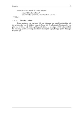 JavaScript 74
<INPUT TYPE=”button” NAME=”button1”
value=”Show Form Name”
onClick=”this.form.text1.value=this.form.name”>
</FORM>
5.1.7. XOÁ ĐỐI TƯỢNG
Trong JavaScript cho Navigator 2.0, bạn không thể xoá các đối tượng-chúng vẫn
tồn tại trong khi bạn đã rời khỏi trang đó. Trong khi JavaScript cho Navigator 3.0 cho
phép bạn có thể xoá một đối tượng bằng cách đặt cho nó trỏ tới giá trị Null (nếu như đó là
lần cuối cùng gọi tới đối tượng). JavaScript sẽ đóng đối tượng đó ngay lập tức thông qua
biểu thức gán.
 