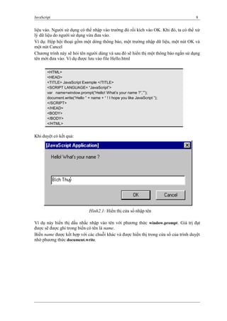 JavaScript 8
liệu vào. Người sử dụng có thể nhập vào trường đó rồi kích vào OK. Khi đó, ta có thể xử
lý dữ liệu do người sử dụng vừa đưa vào.
Ví dụ: Hộp hội thoại gồm một dòng thông báo, một trường nhập dữ liệu, một nút OK và
một nút Cancel
Chương trình này sẽ hỏi tên người dùng và sau đó sẽ hiển thị một thông báo ngắn sử dụng
tên mới đưa vào. Ví dụ được lưu vào file Hello.html
<HTML>
<HEAD>
<TITLE> JavaScript Exemple </TITLE>
<SCRIPT LANGUAGE= “JavaScript”>
var name=window.prompt(“Hello! What’s your name ?”,””);
document.write(“Hello ” + name + “ ! I hope you like JavaScript ”);
</SCRIPT>
</HEAD>
<BODY>
</BODY>
</HTML>
Khi duyệt có kết quả:
Ví dụ này hiển thị dấu nhắc nhập vào tên với phương thức window.prompt. Giá trị đạt
được sẽ được ghi trong biến có tên là name.
Biến name được kết hợp với các chuỗi khác và được hiển thị trong cửa sổ của trình duyệt
nhờ phương thức document.write.
Hình2.1: Hiển thị cửa sổ nhập tên
 
