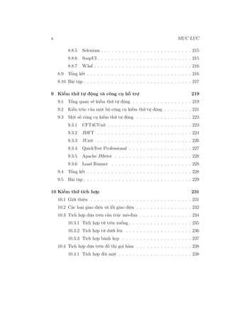 x MỤC LỤC
8.8.5 Selenium . . . . . . . . . . . . . . . . . . . . . . . . . . 215
8.8.6 SoapUI . . . . . . . . . . . . . . . . . . . . . . . . . . . 215
8.8.7 W3af . . . . . . . . . . . . . . . . . . . . . . . . . . . . 216
8.9 Tổng kết . . . . . . . . . . . . . . . . . . . . . . . . . . . . . . 216
8.10 Bài tập . . . . . . . . . . . . . . . . . . . . . . . . . . . . . . . 217
9 Kiểm thử tự động và công cụ hỗ trợ 219
9.1 Tổng quan về kiểm thử tự động . . . . . . . . . . . . . . . . . 219
9.2 Kiến trúc của một bộ công cụ kiểm thử tự động . . . . . . . . 221
9.3 Một số công cụ kiểm thử tự động . . . . . . . . . . . . . . . . 223
9.3.1 CFT4CUnit . . . . . . . . . . . . . . . . . . . . . . . . 223
9.3.2 JDFT . . . . . . . . . . . . . . . . . . . . . . . . . . . 224
9.3.3 JUnit . . . . . . . . . . . . . . . . . . . . . . . . . . . 226
9.3.4 QuickTest Professional . . . . . . . . . . . . . . . . . . 227
9.3.5 Apache JMeter . . . . . . . . . . . . . . . . . . . . . . 228
9.3.6 Load Runner . . . . . . . . . . . . . . . . . . . . . . . 228
9.4 Tổng kết . . . . . . . . . . . . . . . . . . . . . . . . . . . . . . 228
9.5 Bài tập . . . . . . . . . . . . . . . . . . . . . . . . . . . . . . . 229
10 Kiểm thử tích hợp 231
10.1 Giới thiệu . . . . . . . . . . . . . . . . . . . . . . . . . . . . . 231
10.2 Các loại giao diện và lỗi giao diện . . . . . . . . . . . . . . . . 232
10.3 Tích hợp dựa trên cấu trúc mô-đun . . . . . . . . . . . . . . . 234
10.3.1 Tích hợp từ trên xuống . . . . . . . . . . . . . . . . . . 235
10.3.2 Tích hợp từ dưới lên . . . . . . . . . . . . . . . . . . . 236
10.3.3 Tích hợp bánh kẹp . . . . . . . . . . . . . . . . . . . . 237
10.4 Tích hợp dựa trên đồ thị gọi hàm . . . . . . . . . . . . . . . . 238
10.4.1 Tích hợp đôi một . . . . . . . . . . . . . . . . . . . . . 238
 