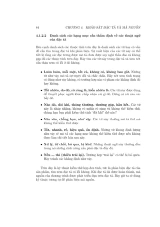 84 CHƯƠNG 4. KHẢO SÁT ĐẶC TẢ VÀ MÃ NGUỒN
4.1.2.2 Danh sách các hạng mục cần thẩm định về các thuật ngữ
của đặc tả
Bên cạnh danh sách các thuộc tính trên đây là danh sách các từ hay có vấn
đề cần tìm trong đặc tả khi phản biện. Sự xuất hiện của các từ này có thể
tiết lộ rằng các đặc trưng được mô tả chưa được suy nghĩ thấu đáo và không
gặp đủ các thuộc tính trên đây. Hãy tìm các từ này trong đặc tả và xem xét
cẩn thận xem có lỗi ở đó không.
• Luôn luôn, mỗi một, tất cả, không có, không bao giờ. Những
từ như vậy mô tả sự tuyệt đối và chắc chắn. Hãy xét xem tình trạng
có đúng như vậy không, có trường hợp nào vi phạm các khẳng định đó
hay không.
• Tất nhiên, do đó, rõ ràng là, hiển nhiên là. Các từ này được dùng
để thuyết phục người khác chấp nhận cái gì đó. Đừng có rơi vào các
bẫy đó.
• Nào đó, đôi khi, thông thường, thường gặp, hầu hết. Các từ
này là nhập nhằng, không có nghĩa rõ ràng và không thể kiểm thử,
chẳng hạn bạn phải kiểm thử tính “đôi khi” thế nào?
• Vân vân, chẳng hạn, như vậy. Các từ này thường mô tả thứ mà
không thể kiểm thử được.
• Tốt, nhanh, rẻ, hiệu quả, ổn định. Những từ không định lượng
như vậy sẽ mô tả các hạng mục không thể kiểm thử được nếu không
được làm chi tiết hóa sau này.
• Xử lý, từ chối, bỏ qua, bị khử. Những thuật ngữ này thường dấu
trong nó những chức năng cần phải đặc tả đầy đủ.
• Nếu ... thì (thiếu trái lại). Trường hợp “trái lại” có thể bị bỏ quên.
Hãy tránh các khẳng định như vậy.
Trên đây là kỹ thuật kiểm thử hộp đen tĩnh, tức là phản biện đặc tả của
sản phẩm, tìm xem đặc tả có lỗi không. Khi đặc tả đã được hoàn thành, mã
nguồn của chương trình được phát triển dựa trên đặc tả. Bây giờ ta sẽ dùng
kỹ thuật tương tự để phản biện mã nguồn.
 