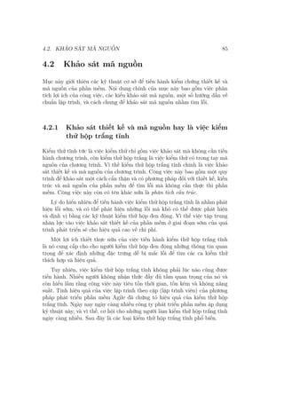 4.2. KHẢO SÁT MÃ NGUỒN 85
4.2 Khảo sát mã nguồn
Mục này giới thiệu các kỹ thuật cơ sở để tiến hành kiểm chứng thiết kế và
mã nguồn của phần mềm. Nội dung chính của mục này bao gồm việc phân
tích lợi ích của công việc, các kiểu khảo sát mã nguồn, một số hướng dẫn về
chuẩn lập trình, và cách chung để khảo sát mã nguồn nhằm tìm lỗi.
4.2.1 Khảo sát thiết kế và mã nguồn hay là việc kiểm
thử hộp trắng tĩnh
Kiểm thử tĩnh tức là việc kiểm thử chỉ gồm việc khảo sát mà không cần tiến
hành chương trình, còn kiểm thử hộp trắng là việc kiểm thử có trong tay mã
nguồn của chương trình. Vì thế kiểm thử hộp trắng tĩnh chính là việc khảo
sát thiết kế và mã nguồn của chương trình. Công việc này bao gồm một quy
trình để khảo sát một cách cẩn thận và có phương pháp đối với thiết kế, kiến
trúc và mã nguồn của phần mềm để tìm lỗi mà không cần thực thi phần
mềm. Công việc này còn có tên khác nữa là phân tích cấu trúc.
Lý do hiển nhiên để tiến hành việc kiểm thử hộp trắng tĩnh là nhằm phát
hiện lỗi sớm, và có thể phát hiện những lỗi mà khó có thể được phát hiện
và định vị bằng các kỹ thuật kiểm thử hộp đen động. Vì thế việc tập trung
nhân lực vào việc khảo sát thiết kế của phần mềm ở giai đoạn sớm của quá
trình phát triển sẽ cho hiệu quả cao về chi phí.
Một lợi ích thiết thực nữa của việc tiến hành kiểm thử hộp trắng tĩnh
là nó cung cấp cho cho người kiểm thử hộp đen động những thông tin quan
trọng để xác định những đặc trưng dễ bị mắc lỗi để tìm các ca kiểm thử
thích hợp và hiệu quả.
Tuy nhiên, việc kiểm thử hộp trắng tĩnh không phải lúc nào cũng được
tiến hành. Nhiều người không nhận thức đầy đủ tầm quan trọng của nó và
còn hiểu lầm rằng công việc này tiêu tốn thời gian, tốn kém và không năng
suất. Tính hiệu quả của việc lập trình theo cặp (lập trình viên) của phương
pháp phát triển phần mềm Agile đã chứng tỏ hiệu quả của kiểm thử hộp
trắng tĩnh. Ngày nay ngày càng nhiều công ty phát triển phần mềm áp dụng
kỹ thuật này, và vì thế, cơ hội cho những người làm kiểm thử hộp trắng tĩnh
ngày càng nhiều. Sau đây là các loại kiểm thử hộp trắng tĩnh phổ biến.
 