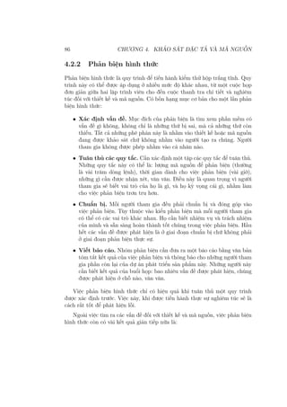 86 CHƯƠNG 4. KHẢO SÁT ĐẶC TẢ VÀ MÃ NGUỒN
4.2.2 Phản biện hình thức
Phản biện hình thức là quy trình để tiến hành kiểm thử hộp trắng tĩnh. Quy
trình này có thể được áp dụng ở nhiều mức độ khác nhau, từ một cuộc họp
đơn giản giữa hai lập trình viên cho đến cuộc thanh tra chi tiết và nghiêm
túc đối với thiết kế và mã nguồn. Có bốn hạng mục cơ bản cho một lần phản
biện hình thức:
• Xác định vấn đề. Mục đích của phản biện là tìm xem phần mềm có
vấn đề gì không, không chỉ là những thứ bị sai, mà cả những thứ còn
thiếu. Tất cả những phê phán này là nhằm vào thiết kế hoặc mã nguồn
đang được khảo sát chứ không nhằm vào người tạo ra chúng. Người
tham gia không được phép nhằm vào cá nhân nào.
• Tuân thủ các quy tắc. Cần xác định một tập các quy tắc để tuân thủ.
Những quy tắc này có thể là: lượng mã nguồn để phản biện (thường
là vài trăm dòng lệnh), thời gian dành cho việc phản biện (vài giờ),
những gì cần được nhận xét, vân vân. Điều này là quan trọng vì người
tham gia sẽ biết vai trò của họ là gì, và họ kỳ vọng cái gì, nhằm làm
cho việc phản biện trơn tru hơn.
• Chuẩn bị. Mỗi người tham gia đều phải chuẩn bị và đóng góp vào
việc phản biện. Tùy thuộc vào kiểu phản biện mà mỗi người tham gia
có thể có các vai trò khác nhau. Họ cần biết nhiệm vụ và trách nhiệm
của mình và sẵn sàng hoàn thành tốt chúng trong việc phản biện. Hầu
hết các vấn đề được phát hiện là ở giai đoạn chuẩn bị chứ không phải
ở giai đoạn phản biện thực sự.
• Viết báo cáo. Nhóm phản biện cần đưa ra một báo cáo bằng văn bản
tóm tắt kết quả của việc phản biện và thông báo cho những người tham
gia phần còn lại của dự án phát triển sản phẩm này. Những người này
cần biết kết quả của buổi họp: bao nhiêu vấn đề được phát hiện, chúng
được phát hiện ở chỗ nào, vân vân.
Việc phản biện hình thức chỉ có hiệu quả khi tuân thủ một quy trình
được xác định trước. Việc này, khi được tiến hành thực sự nghiêm túc sẽ là
cách rất tốt để phát hiện lỗi.
Ngoài việc tìm ra các vấn đề đối với thiết kế và mã nguồn, việc phản biện
hình thức còn có vài kết quả gián tiếp nữa là:
 