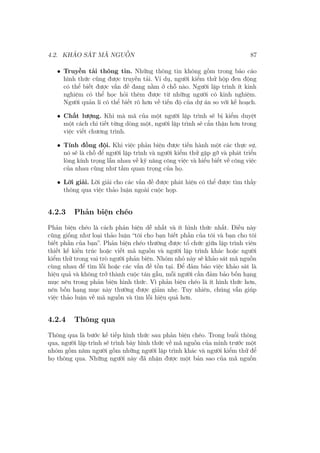 4.2. KHẢO SÁT MÃ NGUỒN 87
• Truyền tải thông tin. Những thông tin không gồm trong báo cáo
hình thức cũng được truyền tải. Ví dụ, người kiểm thử hộp đen động
có thể biết được vấn đề đang nằm ở chỗ nào. Người lập trình ít kinh
nghiệm có thể học hỏi thêm được từ những người có kinh nghiệm.
Người quản lí có thể biết rõ hơn về tiến độ của dự án so với kế hoạch.
• Chất lượng. Khi mà mã của một người lập trình sẽ bị kiểm duyệt
một cách chi tiết từng dòng một, người lập trình sẽ cẩn thận hơn trong
việc viết chương trình.
• Tính đồng đội. Khi việc phản biện được tiến hành một các thực sự,
nó sẽ là chỗ để người lập trình và người kiểm thử gặp gỡ và phát triển
lòng kính trọng lẫn nhau về kỹ năng công việc và hiểu biết về công việc
của nhau cũng như tầm quan trọng của họ.
• Lời giải. Lời giải cho các vấn đề được phát hiện có thể được tìm thấy
thông qua việc thảo luận ngoài cuộc họp.
4.2.3 Phản biện chéo
Phản biện chéo là cách phản biện dễ nhất và ít hình thức nhất. Điều này
cũng giống như loại thảo luận “tôi cho bạn biết phần của tôi và bạn cho tôi
biết phần của bạn”. Phản biện chéo thường được tổ chức giữa lập trình viên
thiết kế kiến trúc hoặc viết mã nguồn và người lập trình khác hoặc người
kiểm thử trong vai trò người phản biện. Nhóm nhỏ này sẽ khảo sát mã nguồn
cùng nhau để tìm lỗi hoặc các vấn đề tồn tại. Để đảm bảo việc khảo sát là
hiệu quả và không trở thành cuộc tán gẫu, mỗi người cần đảm bảo bốn hạng
mục nêu trong phản biện hình thức. Vì phản biện chéo là ít hình thức hơn,
nên bốn hạng mục này thường được giảm nhẹ. Tuy nhiên, chúng vẫn giúp
việc thảo luận về mã nguồn và tìm lỗi hiệu quả hơn.
4.2.4 Thông qua
Thông qua là bước kế tiếp hình thức sau phản biện chéo. Trong buổi thông
qua, người lập trình sẽ trình bày hình thức về mã nguồn của mình trước một
nhóm gồm năm người gồm những người lập trình khác và người kiểm thử để
họ thông qua. Những người này đã nhận được một bản sao của mã nguồn
 