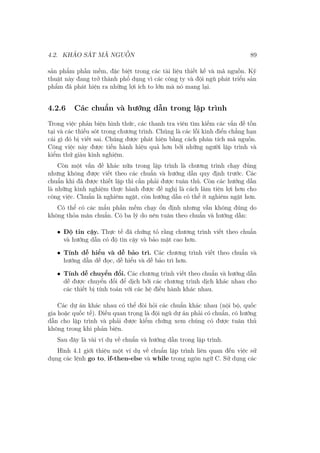 4.2. KHẢO SÁT MÃ NGUỒN 89
sản phẩm phần mềm, đặc biệt trong các tài liệu thiết kế và mã nguồn. Kỹ
thuật này đang trở thành phổ dụng vì các công ty và đội ngũ phát triển sản
phẩm đã phát hiện ra những lợi ích to lớn mà nó mang lại.
4.2.6 Các chuẩn và hướng dẫn trong lập trình
Trong việc phản biện hình thức, các thanh tra viên tìm kiếm các vấn đề tồn
tại và các thiếu sót trong chương trình. Chúng là các lỗi kinh điển chẳng hạn
cái gì đó bị viết sai. Chúng được phát hiện bằng cách phân tích mã nguồn.
Công việc này được tiến hành hiệu quả hơn bởi những người lập trình và
kiểm thử giàu kinh nghiệm.
Còn một vấn đề khác nữa trong lập trình là chương trình chạy đúng
nhưng không được viết theo các chuẩn và hướng dẫn quy định trước. Các
chuẩn khi đã được thiết lập thì cần phải được tuân thủ. Còn các hướng dẫn
là những kinh nghiệm thực hành được đề nghị là cách làm tiện lợi hơn cho
công việc. Chuẩn là nghiêm ngặt, còn hướng dẫn có thể ít nghiêm ngặt hơn.
Có thể có các mẩu phần mềm chạy ổn định nhưng vẫn không đúng do
không thỏa mãn chuẩn. Có ba lý do nên tuân theo chuẩn và hướng dẫn:
• Độ tin cậy. Thực tế đã chứng tỏ rằng chương trình viết theo chuẩn
và hướng dẫn có độ tin cậy và bảo mật cao hơn.
• Tính dễ hiểu và dễ bảo trì. Các chương trình viết theo chuẩn và
hướng dẫn dễ đọc, dễ hiểu và dễ bảo trì hơn.
• Tính dễ chuyển đổi. Các chương trình viết theo chuẩn và hướng dẫn
dễ được chuyển đổi để dịch bởi các chương trình dịch khác nhau cho
các thiết bị tính toán với các hệ điều hành khác nhau.
Các dự án khác nhau có thể đòi hỏi các chuẩn khác nhau (nội bộ, quốc
gia hoặc quốc tế). Điều quan trọng là đội ngũ dự án phải có chuẩn, có hướng
dẫn cho lập trình và phải được kiểm chứng xem chúng có được tuân thủ
không trong khi phản biện.
Sau đây là vài ví dụ về chuẩn và hướng dẫn trong lập trình.
Hình 4.1 giới thiệu một ví dụ về chuẩn lập trình liên quan đến việc sử
dụng các lệnh go to, if-then-else và while trong ngôn ngữ C. Sử dụng các
 
