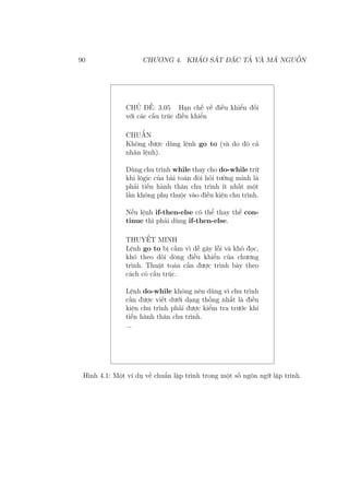 90 CHƯƠNG 4. KHẢO SÁT ĐẶC TẢ VÀ MÃ NGUỒN
CHỦ ĐỀ: 3.05 Hạn chế về điều khiển đối
với các cấu trúc điều khiển
CHUẨN
Không được dùng lệnh go to (và do đó cả
nhãn lệnh).
Dùng chu trình while thay cho do-while trừ
khi lôgic của bài toán đòi hỏi tường minh là
phải tiến hành thân chu trình ít nhất một
lần không phụ thuộc vào điều kiện chu trình.
Nếu lệnh if-then-else có thể thay thế con-
tinue thì phải dùng if-then-else.
THUYẾT MINH
Lệnh go to bị cấm vì dễ gây lỗi và khó đọc,
khó theo dõi dòng điều khiển của chương
trình. Thuật toán cần được trình bày theo
cách có cấu trúc.
Lệnh do-while không nên dùng vì chu trình
cần được viết dưới dạng thống nhất là điều
kiện chu trình phải được kiểm tra trước khi
tiến hành thân chu trình.
...
Hình 4.1: Một ví dụ về chuẩn lập trình trong một số ngôn ngữ lập trình.
 
