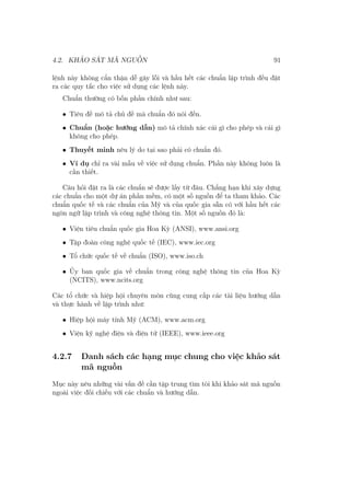 4.2. KHẢO SÁT MÃ NGUỒN 91
lệnh này không cẩn thận dễ gây lỗi và hầu hết các chuẩn lập trình đều đặt
ra các quy tắc cho việc sử dụng các lệnh này.
Chuẩn thường có bốn phần chính như sau:
• Tiêu đề mô tả chủ đề mà chuẩn đó nói đến.
• Chuẩn (hoặc hướng dẫn) mô tả chính xác cái gì cho phép và cái gì
không cho phép.
• Thuyết minh nêu lý do tại sao phải có chuẩn đó.
• Ví dụ chỉ ra vài mẫu về việc sử dụng chuẩn. Phần này không luôn là
cần thiết.
Câu hỏi đặt ra là các chuẩn sẽ được lấy từ đâu. Chẳng hạn khi xây dựng
các chuẩn cho một dự án phần mềm, có một số nguồn để ta tham khảo. Các
chuẩn quốc tế và các chuẩn của Mỹ và của quốc gia sẵn có với hầu hết các
ngôn ngữ lập trình và công nghệ thông tin. Một số nguồn đó là:
• Viện tiêu chuẩn quốc gia Hoa Kỳ (ANSI), www.ansi.org
• Tập đoàn công nghệ quốc tế (IEC), www.iec.org
• Tổ chức quốc tế về chuẩn (ISO), www.iso.ch
• Ủy ban quốc gia về chuẩn trong công nghệ thông tin của Hoa Kỳ
(NCITS), www.ncits.org
Các tổ chức và hiệp hội chuyên môn cũng cung cấp các tài liệu hướng dẫn
và thực hành về lập trình như:
• Hiệp hội máy tính Mỹ (ACM), www.acm.org
• Viện kỹ nghệ điện và điện tử (IEEE), www.ieee.org
4.2.7 Danh sách các hạng mục chung cho việc khảo sát
mã nguồn
Mục này nêu những vài vấn đề cần tập trung tìm tòi khi khảo sát mã nguồn
ngoài việc đối chiếu với các chuẩn và hướng dẫn.
 