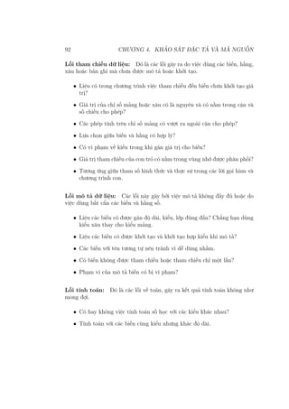 92 CHƯƠNG 4. KHẢO SÁT ĐẶC TẢ VÀ MÃ NGUỒN
Lỗi tham chiếu dữ liệu: Đó là các lỗi gây ra do việc dùng các biến, hằng,
xâu hoặc bản ghi mà chưa được mô tả hoặc khởi tạo.
• Liệu có trong chương trình việc tham chiếu đến biến chưa khởi tạo giá
trị?
• Giá trị của chỉ số mảng hoặc xâu có là nguyên và có nằm trong cận và
số chiều cho phép?
• Các phép tính trên chỉ số mảng có vượt ra ngoài cận cho phép?
• Lựa chọn giữa biến và hằng có hợp lý?
• Có vi phạm về kiểu trong khi gán giá trị cho biến?
• Giá trị tham chiếu của con trỏ có nằm trong vùng nhớ được phân phối?
• Tương ứng giữa tham số hình thức và thực sự trong các lời gọi hàm và
chương trình con.
Lỗi mô tả dữ liệu: Các lỗi này gây bởi việc mô tả không đầy đủ hoặc do
việc dùng bất cẩn các biến và hằng số.
• Liệu các biến có được gán độ dài, kiểu, lớp đúng đắn? Chẳng hạn dùng
kiểu xâu thay cho kiểu mảng.
• Liệu các biến có được khởi tạo và khởi tạo hợp kiểu khi mô tả?
• Các biến với tên tương tự nên tránh vì dễ dùng nhầm.
• Có biến không được tham chiếu hoặc tham chiếu chỉ một lần?
• Phạm vi của mô tả biến có bị vi phạm?
Lỗi tính toán: Đó là các lỗi về toán, gây ra kết quả tính toán không như
mong đợi.
• Có hay không việc tính toán số học với các kiểu khác nhau?
• Tính toán với các biến cùng kiểu nhưng khác độ dài.
 